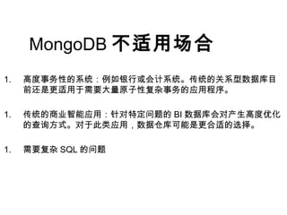 MongoDB 不适用场合
1. 高度事务性的系统：例如银行或会计系统。传统的关系型数据库目
前还是更适用于需要大量原子性复杂事务的应用程序。
1. 传统的商业智能应用：针对特定问题的 BI 数据库会对产生高度优化
的查询方式。对于此类应用，数据仓库可能是更合适的选择。
1. 需要复杂 SQL 的问题
 