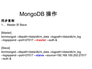 MongoDB 操作
同步复制
1 、 Master 对 Slave
[Master]
bin/mongod --dbpath=/data/db/m_data --logpath=/data/db/m_log
--logappend --port=27017 --master --auth &
[Slave]
bin/mongod --dbpath=/data/db/m_data --logpath=/data/db/m_log
--logappend --port=27017 --slave --source=192.168.100.202:27017
--auth &
 