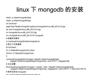 linux 下 mongodb 的安装
mkdir -p /data/mongodb/data
mkdir -p /data/mongodb/logs
cd /usr/local
wget http://fastdl.mongodb.org/linux/mongodb-linux-x86_64-2.0.0.tgz
tar zxvf mongodb-linux-x86_64-2.0.0.tgz
rm mongodb-linux-x86_64-2.0.0.tgz
mv mongodb-linux-x86_64-2.0.0/ mongodb
# 创建启动脚本
vi /usr/local/mongodb/startmongodb.sh
# 把以下内容复制
#! /bin/bash
if [ -f /data/db/mongod.lock ];then
/bin/rm -rf /data/db/mongod.lock
fi
/usr/local/mongodb/bin/mongod -dbpath=/data/mongodb/data
-logpath=/data/mongodb/logs/mongod.log --port 27017 --logappend&
# 主从设置
#/usr/local/mongodb/bin/mongod --master --fork --dbpath=/data/mongodb/data
--logpath=/data/mongodb/logs/mongod.log --logappend --port=27017 > /dev/null 2>&1 &
# 保存后启动 mongodb
 