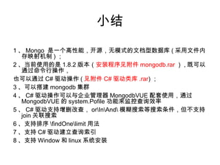 小结
1 、 Mongo 是一个高性能，开源，无模式的文档型数据库 ( 采用文件内
存映射机制 ) ；
2 、当前使用的是 1.8.2 版本（安装程序见附件 mongodb.rar ） , 既可以
通过命令行操作，
也可以通过 C# 驱动操作 ( 见附件 C# 驱动类库 .rar) ；
3 、可以搭建 mongodb 集群
4 、 C# 驱动操作可以与企业管理器 MongodbVUE 配套使用，通过
MongodbVUE 的 system.Pofile 功能来监控查询效率
5 、 C# 驱动支持增删改查， orInAnd 模糊搜索等搜索条件，但不支持
join 关联搜索
6 、支持排序 findOnelimit 用法
7 、支持 C# 驱动建立查询索引
8 、支持 Window 和 linux 系统安装
 