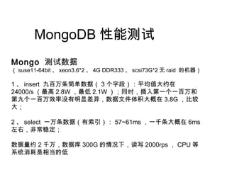 MongoDB 性能测试
Mongo 测试数据
（ suse11-64bit 、 xeon3.6*2 、 4G DDR333 、 scsi73G*2 无 raid 的机器）
1 、 insert 九百万条简单数据（ 3 个字段）：平均值大约在
24000/s （最高 2.8W ，最低 2.1W ）；同时，插入第一个一百万和
第九个一百万效率没有明显差异，数据文件体积大概在 3.8G ，比较
大；
2 、 select 一万条数据（有索引）： 57~61ms ，一千条大概在 6ms
左右，非常稳定；
数据量约 2 千万，数据库 300G 的情况下，读写 2000rps ， CPU 等
系统消耗是相当的低
 