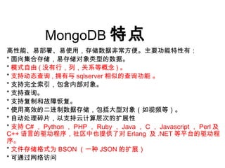 MongoDB 特点
高性能、易部署、易使用，存储数据非常方便。主要功能特性有：
* 面向集合存储，易存储对象类型的数据。
* 模式自由 ( 没有行，列，关系等概念 ) 。
* 支持动态查询 , 拥有与 sqlserver 相似的查询功能 。
* 支持完全索引，包含内部对象。
* 支持查询。
* 支持复制和故障恢复。
* 使用高效的二进制数据存储，包括大型对象（如视频等）。
* 自动处理碎片，以支持云计算层次的扩展性
* 支持 C# ， Python ， PHP ， Ruby ， Java ， C ， Javascript ， Perl 及
C++ 语言的驱动程序，社区中也提供了对 Erlang 及 .NET 等平台的驱动程
序。
* 文件存储格式为 BSON （一种 JSON 的扩展）
* 可通过网络访问
 