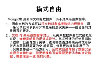 模式自由
MongoDB 是面向文档的数据库，而不是关系型数据库。
1 、面向文档的方式可以将文档对象或者数组内嵌进来，用
一条记录就可以表示非常复杂的层次关系——适合面向对
象语言的开发。
2 、文档 与 关系型数据库对比：从关系数据库的范式的概念
来说，嵌套是明显的反范式设计。范式设计的好处是消除
了依赖，但是增加了关联，查询需要通过关联两张或者多
张表来获得所需要的全 部数据，但是更改操作是原子的
，只需要修改一个地方即可。反范式则是增加了数据冗余
来提升查询性能，但更新操作可能需要更新冗余的多处数
据，需要注意一致 性的问题。
 