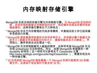 内存映射存储引擎
MongoDB 目前支持的存储引擎为内存映射引擎。当 MongoDB 启动的时
候，会将所有的数据文件映射到内存中，然后操作系统会托管所有的
磁盘操作。这种存储引擎有以下几种特点：
* MongoDB 中关于内存管理的代码非常精简，毕竟相关的工作已经有操
作系统进行托管。
* MongoDB 服务器使用的虚拟内存将非常巨大，并将超过整个数据文件
的大小 ( 数据文件如果超过内存大小，搜索性能将会大大降低 ) 。不
用担心，操作系统会去处理这一切。
* MongoDB 无法控制数据写入磁盘的顺序，这样将导致 MongoDB 无法
实现 writeahead 日志的特性。所以，如果 MongoDB 希望提供一种
durability 的特性（这一特性可以参考关于 Cassandra 文章：
http://www.cnblogs.com/gpcuster/tag/Cassandra/ ），需要实现另外
一种存储引擎。
* 32 位系统的 MongoDB 服务器每一个 Mongod 实例只能使用 2G 的数
据文件。这是由于地址指针只能支持 32 位。
 