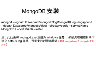 MongoDB 安装
mongod --logpath D:webrootmongodblogMongoDB.log --logappend
--dbpath D:webrootmongodbdata --directoryperdb --serviceName
MongoDB1 --port 25436 --install
注：此处是将 mongod.exe 注册为 windows 服务 ，必须先在相应目录下
建立 data 与 log 目录，否则安装时提示错误 ( 附件 mongodb.rar 为 mongodb 安装
文件 )
 