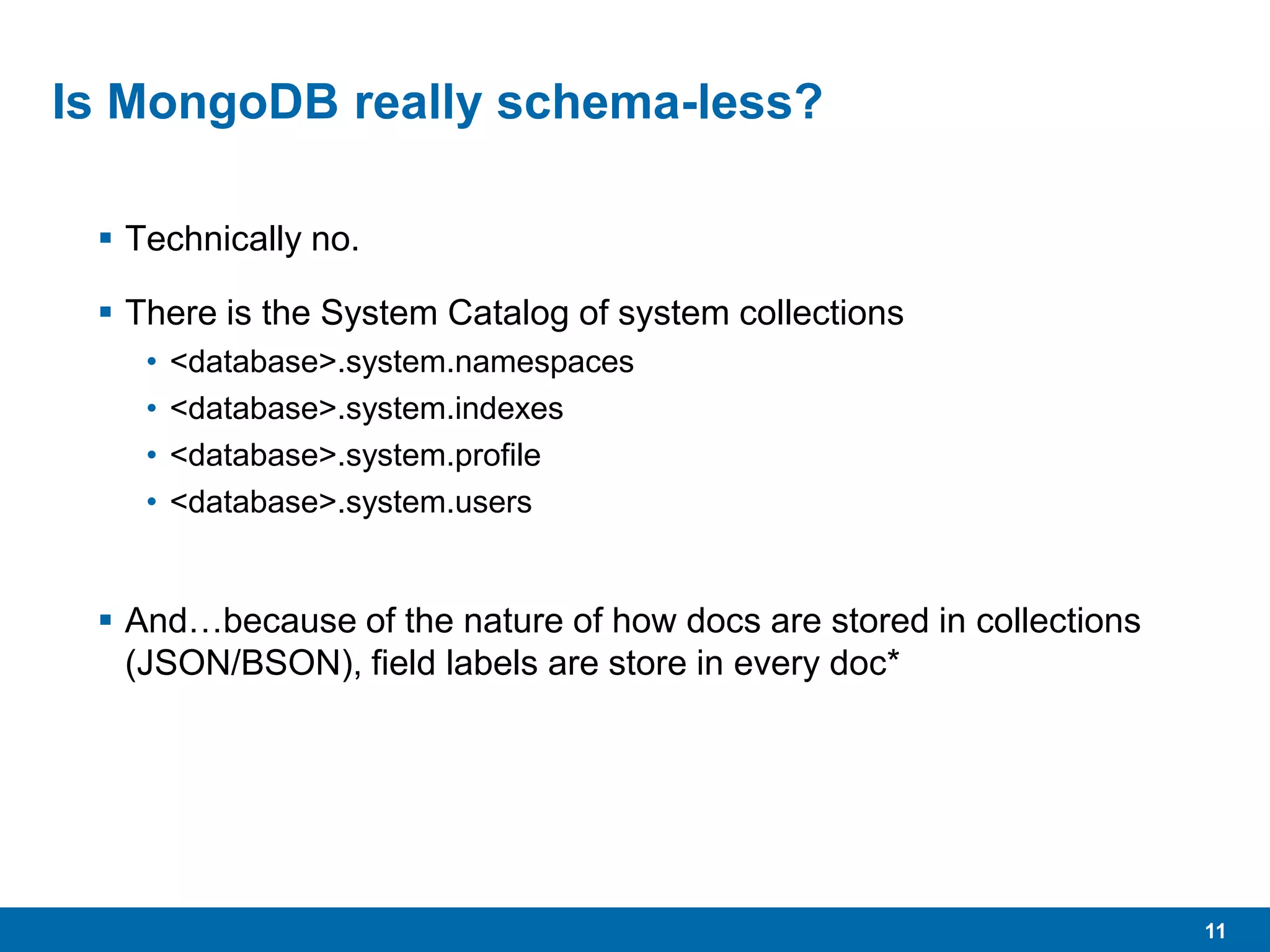 11
Is MongoDB really schema-less?
 Technically no.
 There is the System Catalog of system collections
• <database>.system.namespaces
• <database>.system.indexes
• <database>.system.profile
• <database>.system.users
 And…because of the nature of how docs are stored in collections
(JSON/BSON), field labels are store in every doc*
 