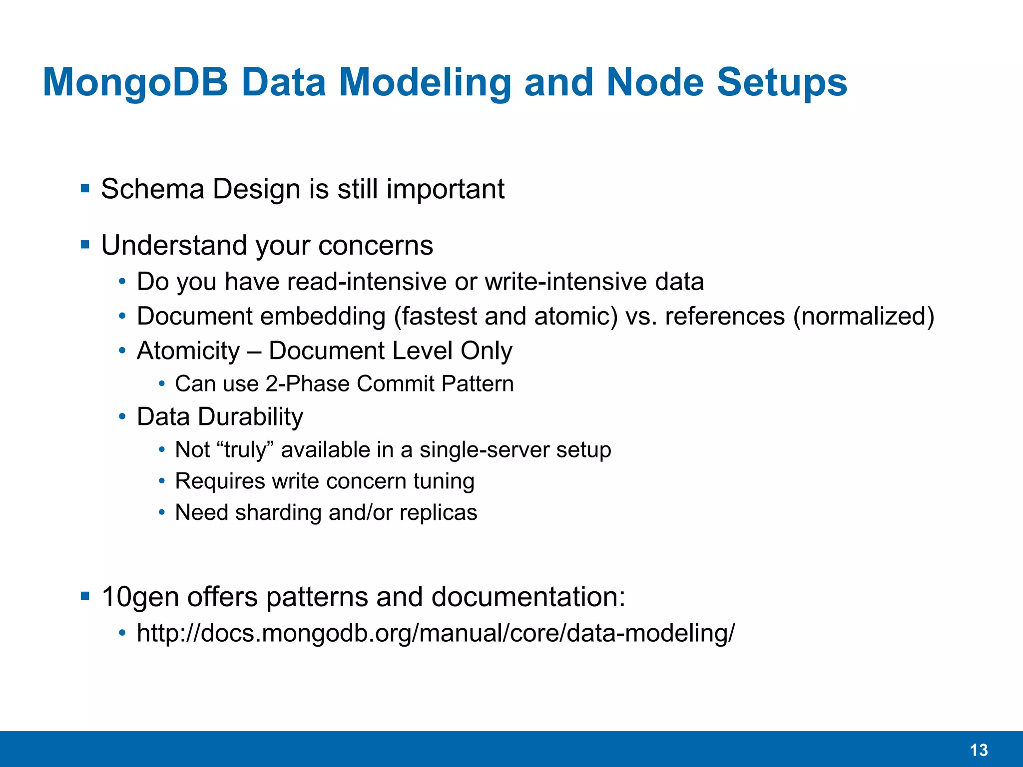 13
MongoDB Data Modeling and Node Setups
 Schema Design is still important
 Understand your concerns
• Do you have read-intensive or write-intensive data
• Document embedding (fastest and atomic) vs. references (normalized)
• Atomicity – Document Level Only
• Can use 2-Phase Commit Pattern
• Data Durability
• Not “truly” available in a single-server setup
• Requires write concern tuning
• Need sharding and/or replicas
 10gen offers patterns and documentation:
• http://docs.mongodb.org/manual/core/data-modeling/
 