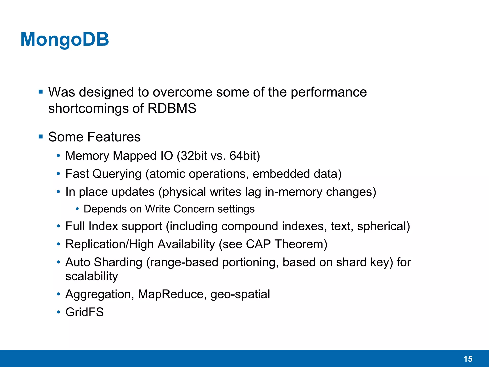 15
MongoDB
 Was designed to overcome some of the performance
shortcomings of RDBMS
 Some Features
• Memory Mapped IO (32bit vs. 64bit)
• Fast Querying (atomic operations, embedded data)
• In place updates (physical writes lag in-memory changes)
• Depends on Write Concern settings
• Full Index support (including compound indexes, text, spherical)
• Replication/High Availability (see CAP Theorem)
• Auto Sharding (range-based portioning, based on shard key) for
scalability
• Aggregation, MapReduce, geo-spatial
• GridFS
 