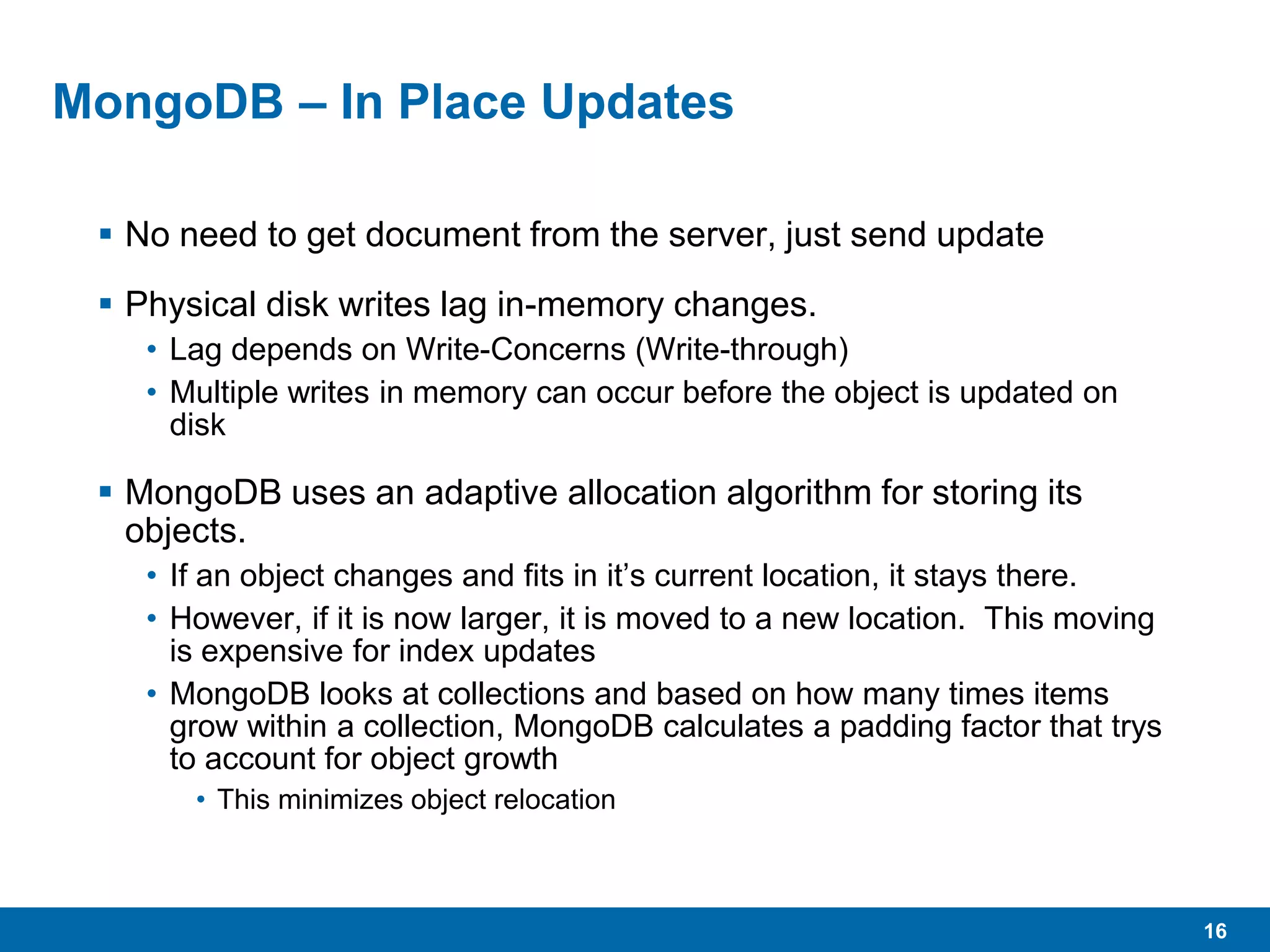 16
MongoDB – In Place Updates
 No need to get document from the server, just send update
 Physical disk writes lag in-memory changes.
• Lag depends on Write-Concerns (Write-through)
• Multiple writes in memory can occur before the object is updated on
disk
 MongoDB uses an adaptive allocation algorithm for storing its
objects.
• If an object changes and fits in it’s current location, it stays there.
• However, if it is now larger, it is moved to a new location. This moving
is expensive for index updates
• MongoDB looks at collections and based on how many times items
grow within a collection, MongoDB calculates a padding factor that trys
to account for object growth
• This minimizes object relocation
 