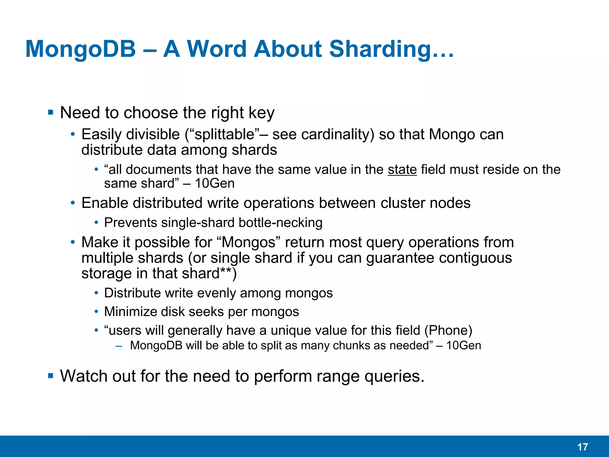 17
MongoDB – A Word About Sharding…
 Need to choose the right key
• Easily divisible (“splittable”– see cardinality) so that Mongo can
distribute data among shards
• “all documents that have the same value in the state field must reside on the
same shard” – 10Gen
• Enable distributed write operations between cluster nodes
• Prevents single-shard bottle-necking
• Make it possible for “Mongos” return most query operations from
multiple shards (or single shard if you can guarantee contiguous
storage in that shard**)
• Distribute write evenly among mongos
• Minimize disk seeks per mongos
• “users will generally have a unique value for this field (Phone)
– MongoDB will be able to split as many chunks as needed” – 10Gen
 Watch out for the need to perform range queries.
 