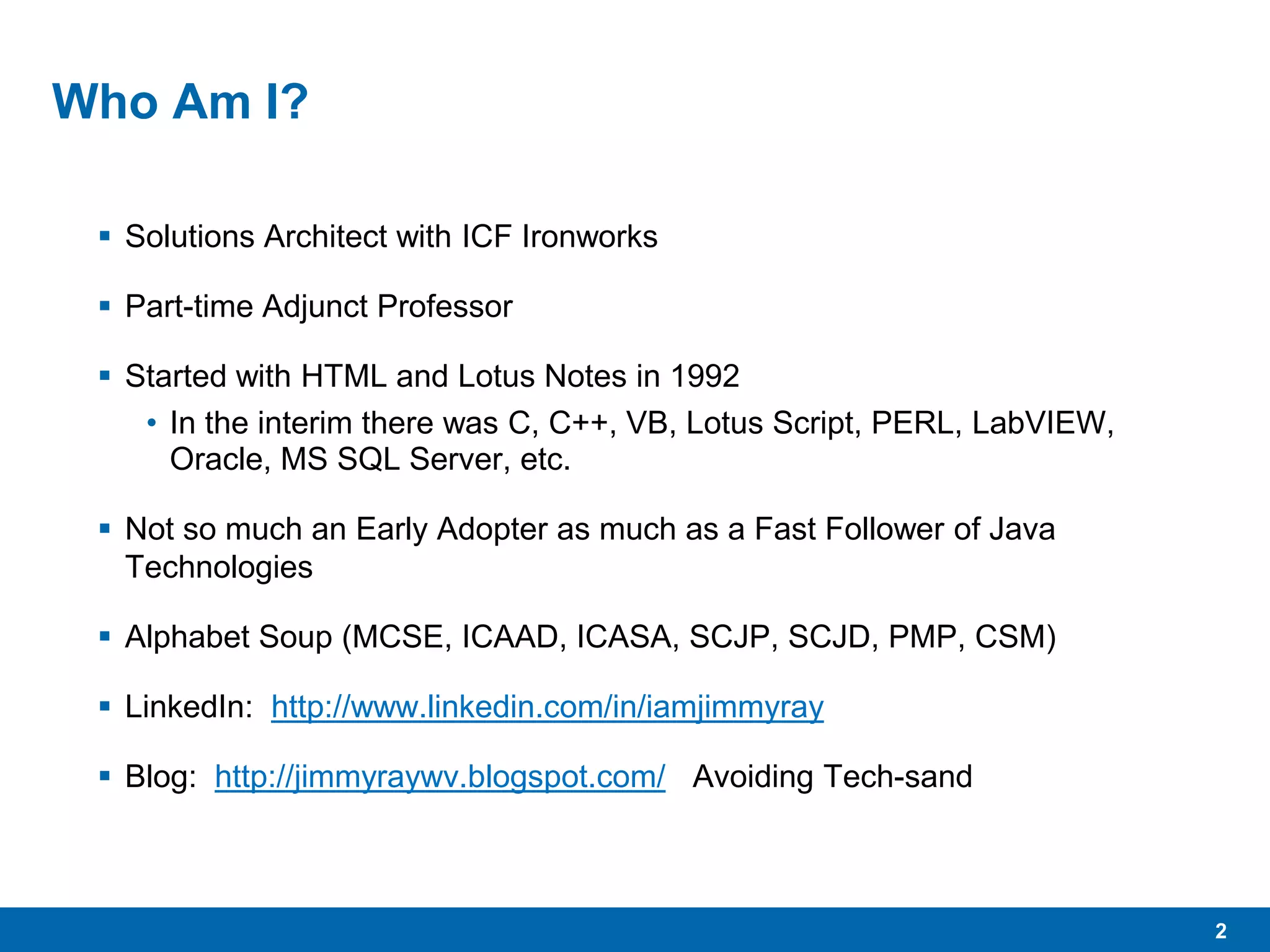 2
Who Am I?
 Solutions Architect with ICF Ironworks
 Part-time Adjunct Professor
 Started with HTML and Lotus Notes in 1992
• In the interim there was C, C++, VB, Lotus Script, PERL, LabVIEW,
Oracle, MS SQL Server, etc.
 Not so much an Early Adopter as much as a Fast Follower of Java
Technologies
 Alphabet Soup (MCSE, ICAAD, ICASA, SCJP, SCJD, PMP, CSM)
 LinkedIn: http://www.linkedin.com/in/iamjimmyray
 Blog: http://jimmyraywv.blogspot.com/ Avoiding Tech-sand
 
