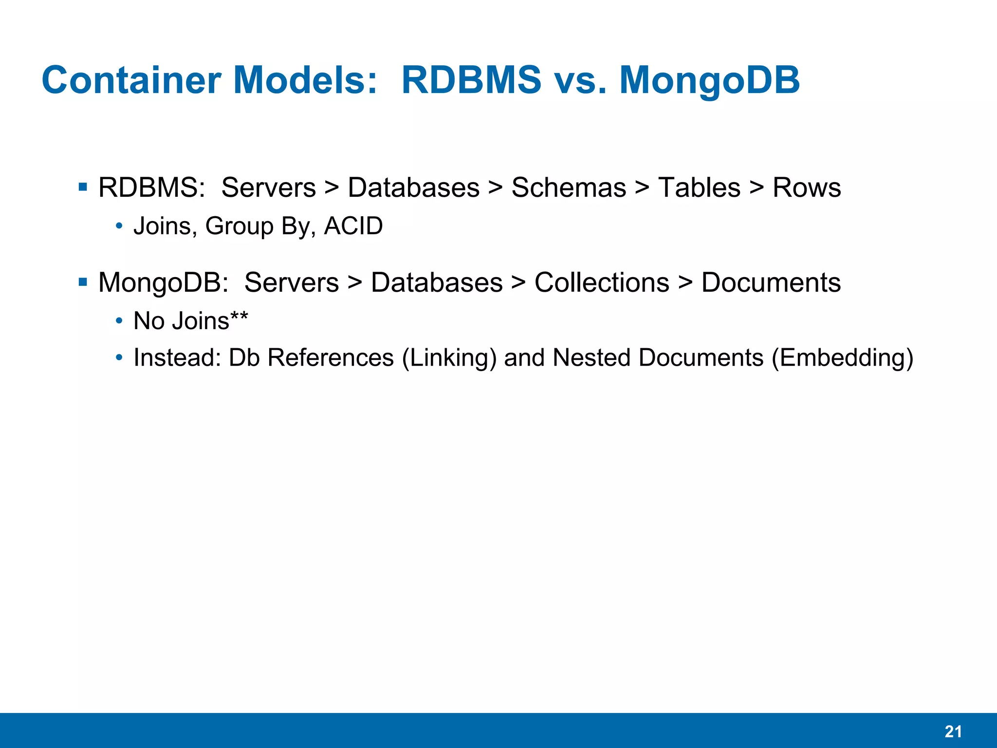 21
Container Models: RDBMS vs. MongoDB
 RDBMS: Servers > Databases > Schemas > Tables > Rows
• Joins, Group By, ACID
 MongoDB: Servers > Databases > Collections > Documents
• No Joins**
• Instead: Db References (Linking) and Nested Documents (Embedding)
 