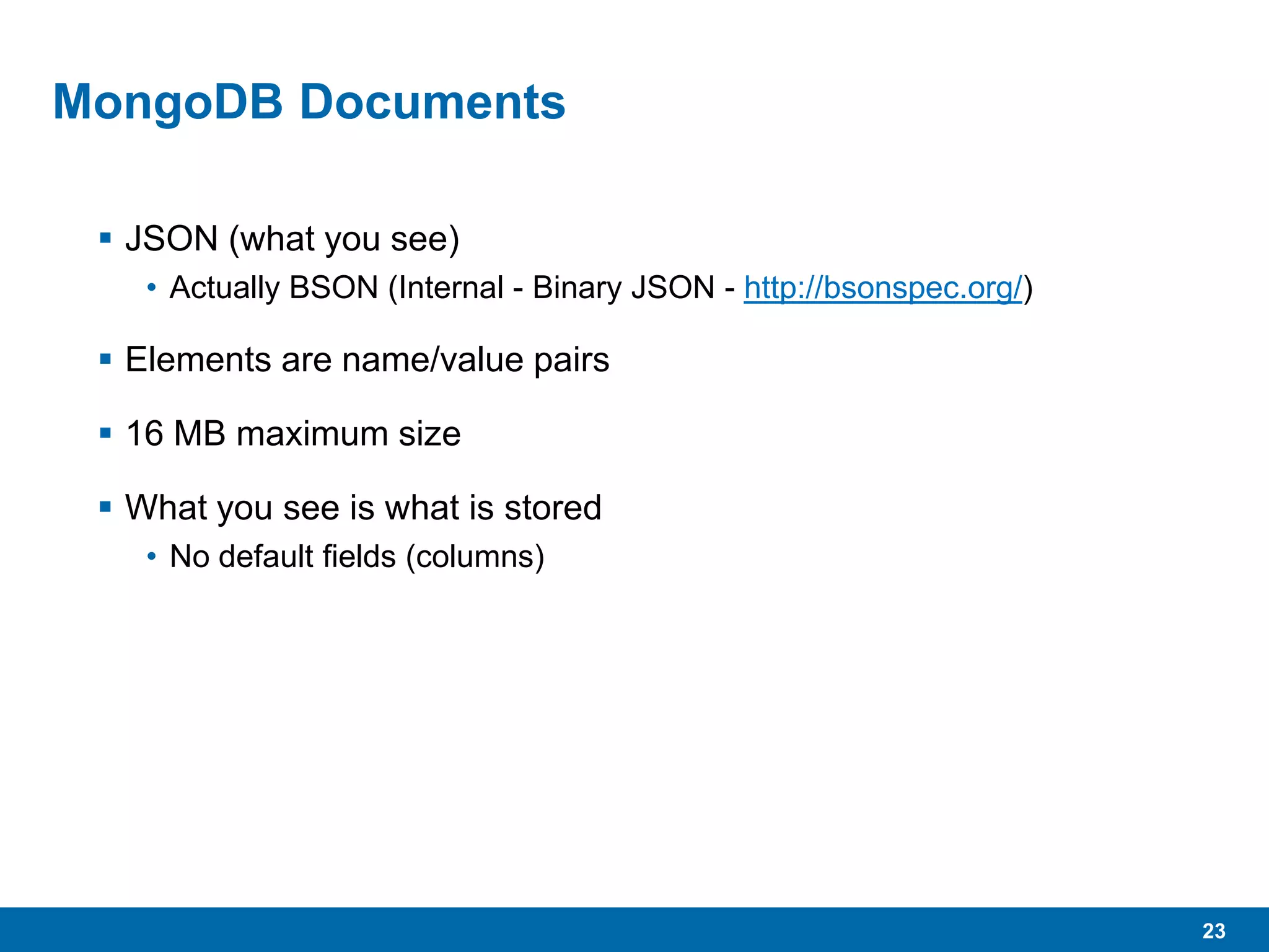 23
MongoDB Documents
 JSON (what you see)
• Actually BSON (Internal - Binary JSON - http://bsonspec.org/)
 Elements are name/value pairs
 16 MB maximum size
 What you see is what is stored
• No default fields (columns)
 