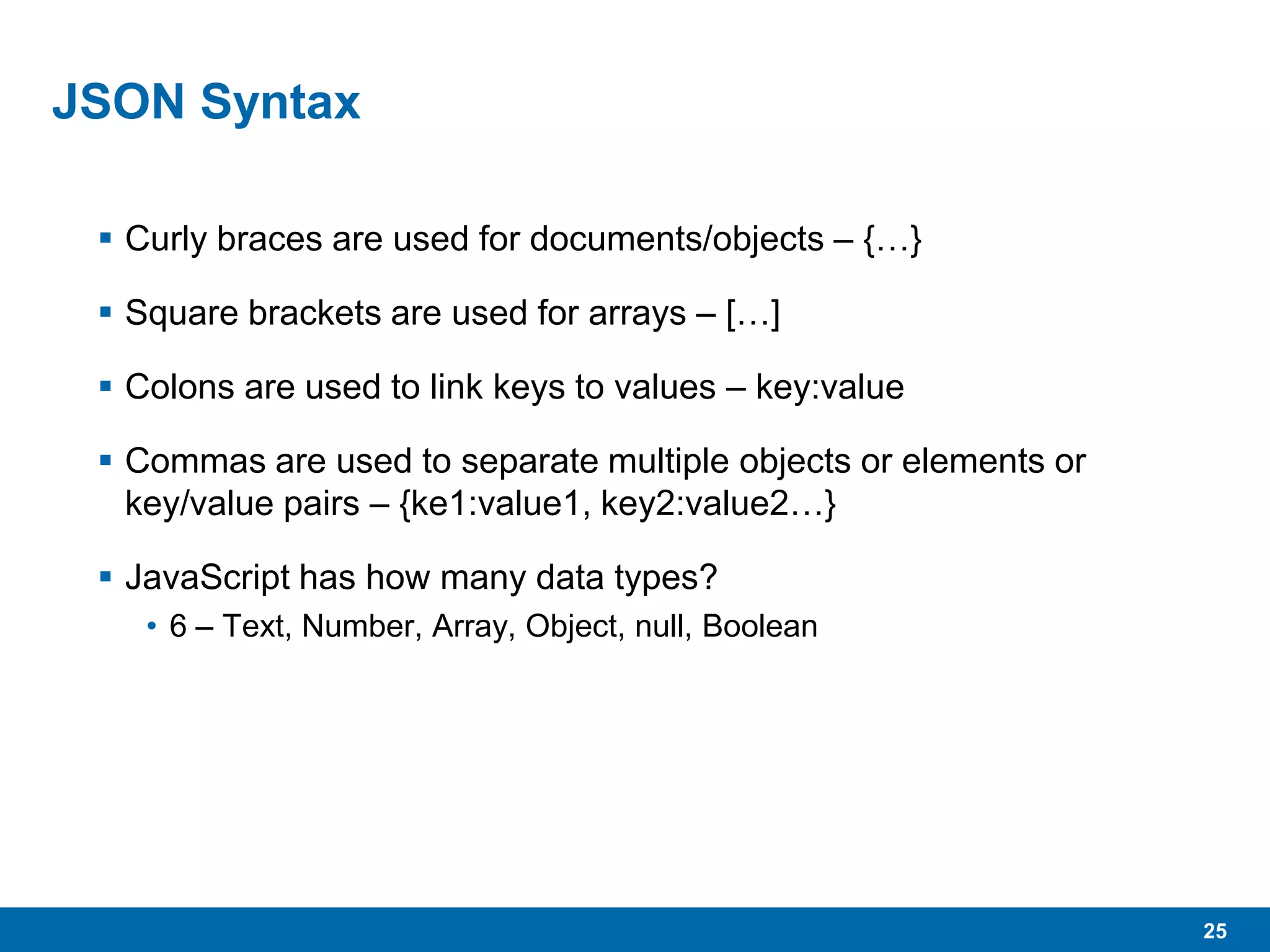 25
JSON Syntax
 Curly braces are used for documents/objects – {…}
 Square brackets are used for arrays – […]
 Colons are used to link keys to values – key:value
 Commas are used to separate multiple objects or elements or
key/value pairs – {ke1:value1, key2:value2…}
 JavaScript has how many data types?
• 6 – Text, Number, Array, Object, null, Boolean
 
