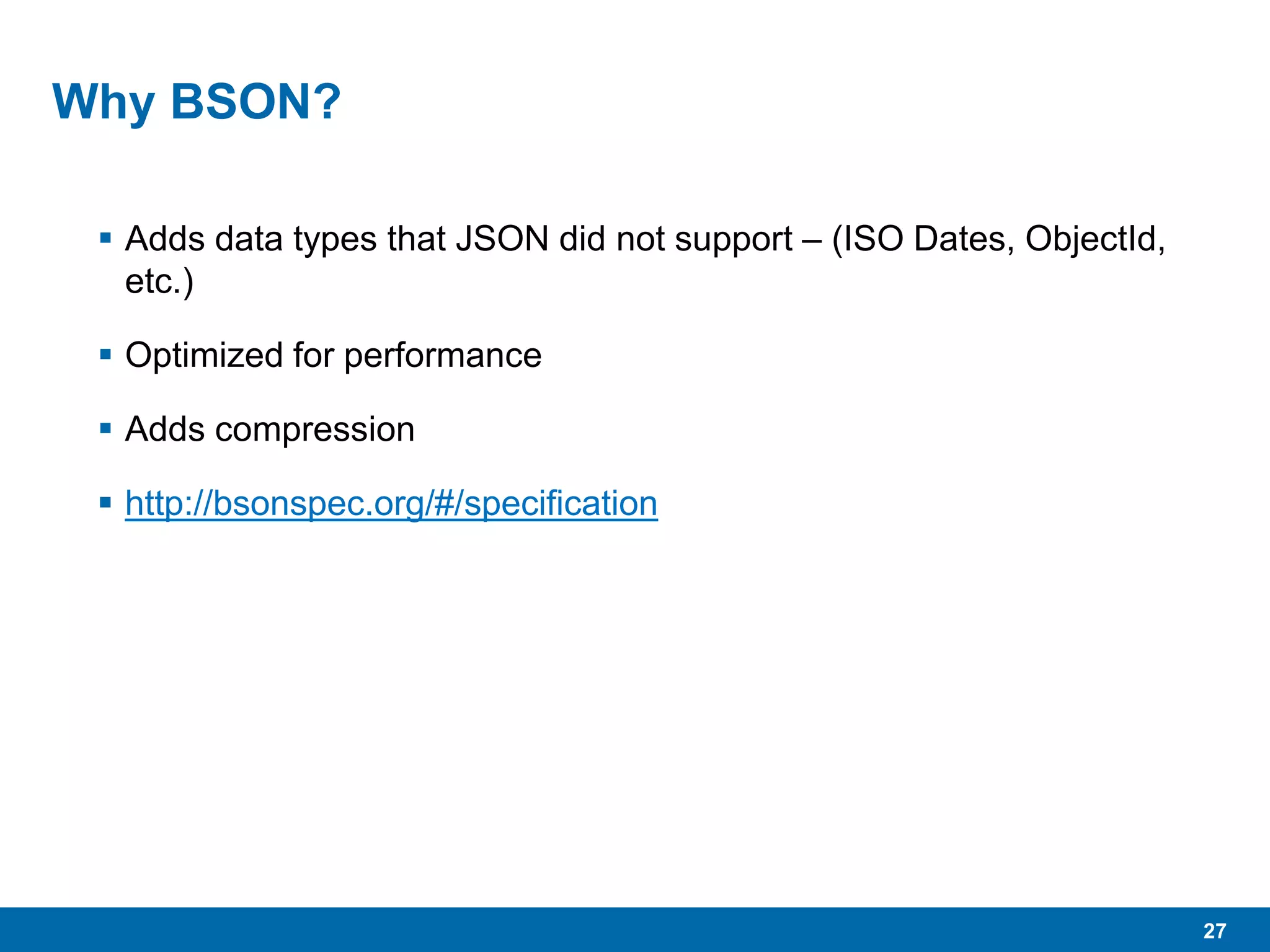 27
Why BSON?
 Adds data types that JSON did not support – (ISO Dates, ObjectId,
etc.)
 Optimized for performance
 Adds compression
 http://bsonspec.org/#/specification
 