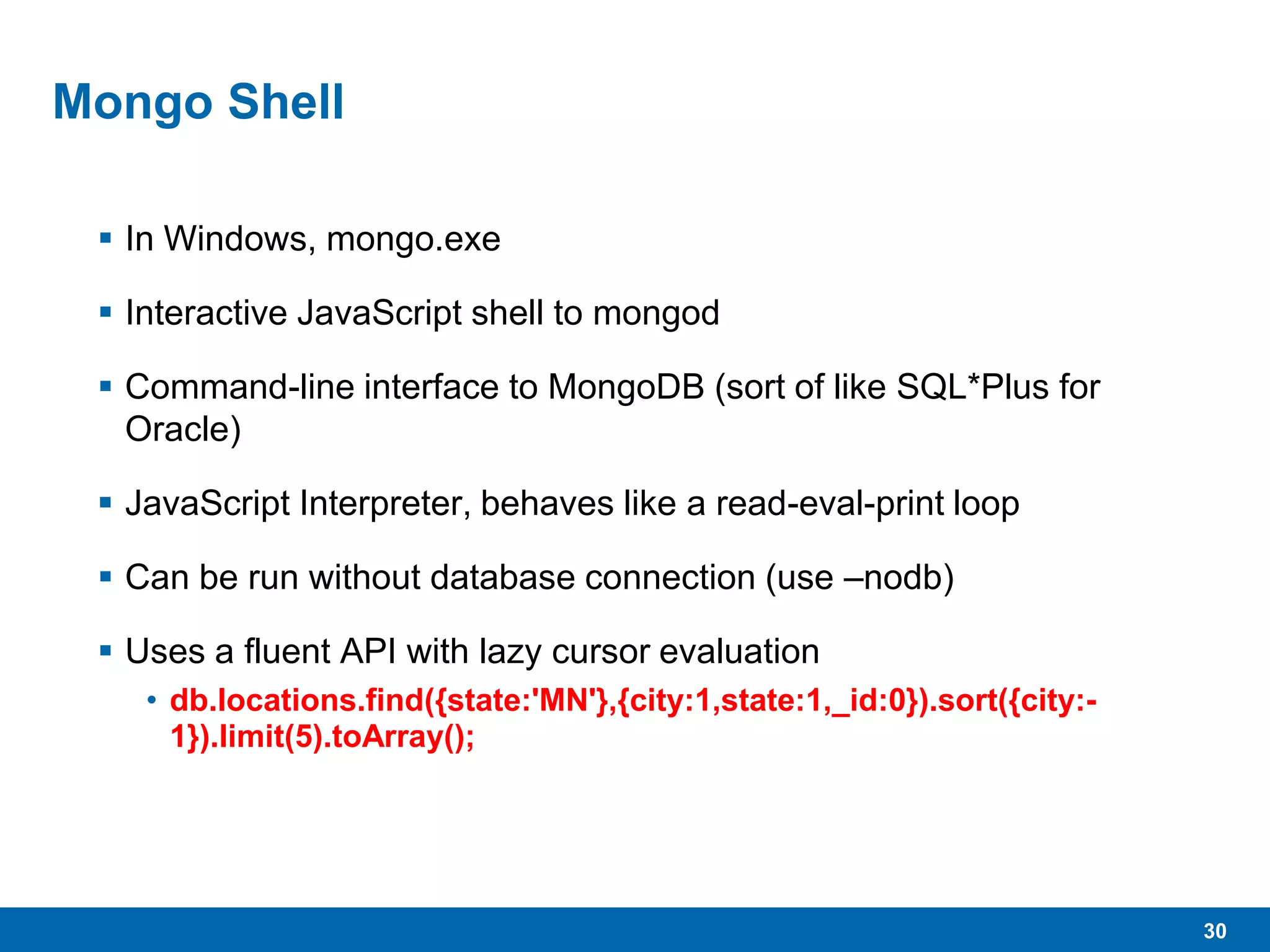 30
Mongo Shell
 In Windows, mongo.exe
 Interactive JavaScript shell to mongod
 Command-line interface to MongoDB (sort of like SQL*Plus for
Oracle)
 JavaScript Interpreter, behaves like a read-eval-print loop
 Can be run without database connection (use –nodb)
 Uses a fluent API with lazy cursor evaluation
• db.locations.find({state:'MN'},{city:1,state:1,_id:0}).sort({city:-
1}).limit(5).toArray();
 