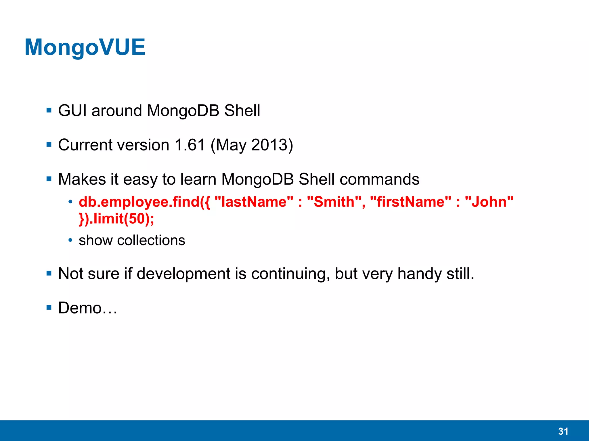 31
MongoVUE
 GUI around MongoDB Shell
 Current version 1.61 (May 2013)
 Makes it easy to learn MongoDB Shell commands
• db.employee.find({ "lastName" : "Smith", "firstName" : "John"
}).limit(50);
• show collections
 Not sure if development is continuing, but very handy still.
 Demo…
 