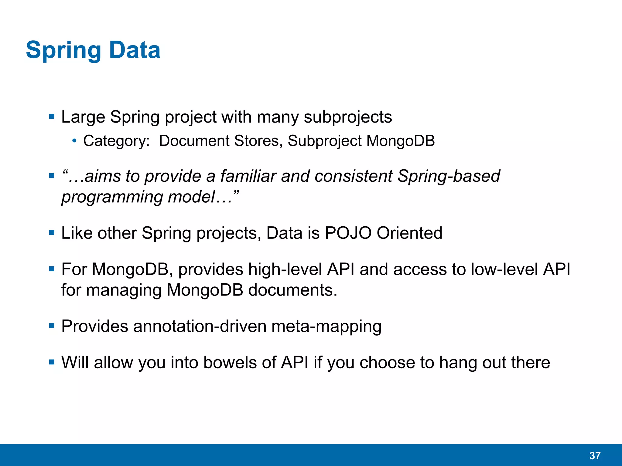 37
Spring Data
 Large Spring project with many subprojects
• Category: Document Stores, Subproject MongoDB
 “…aims to provide a familiar and consistent Spring-based
programming model…”
 Like other Spring projects, Data is POJO Oriented
 For MongoDB, provides high-level API and access to low-level API
for managing MongoDB documents.
 Provides annotation-driven meta-mapping
 Will allow you into bowels of API if you choose to hang out there
 