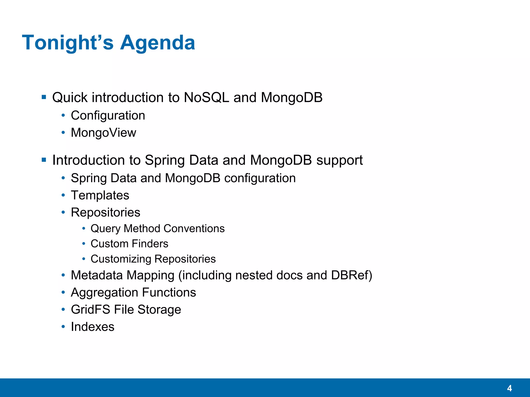 4
Tonight’s Agenda
 Quick introduction to NoSQL and MongoDB
• Configuration
• MongoView
 Introduction to Spring Data and MongoDB support
• Spring Data and MongoDB configuration
• Templates
• Repositories
• Query Method Conventions
• Custom Finders
• Customizing Repositories
• Metadata Mapping (including nested docs and DBRef)
• Aggregation Functions
• GridFS File Storage
• Indexes
 