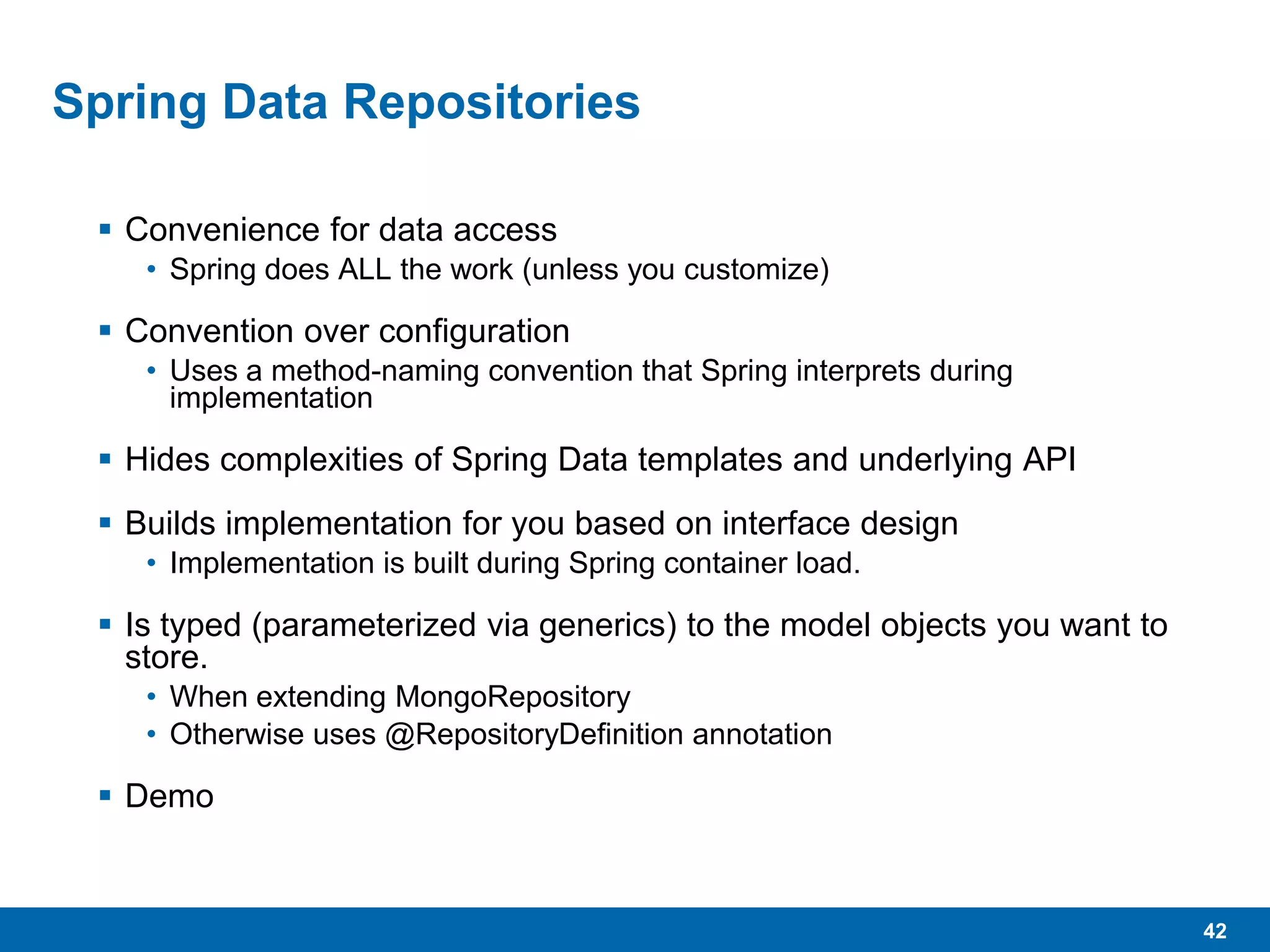42
Spring Data Repositories
 Convenience for data access
• Spring does ALL the work (unless you customize)
 Convention over configuration
• Uses a method-naming convention that Spring interprets during
implementation
 Hides complexities of Spring Data templates and underlying API
 Builds implementation for you based on interface design
• Implementation is built during Spring container load.
 Is typed (parameterized via generics) to the model objects you want to
store.
• When extending MongoRepository
• Otherwise uses @RepositoryDefinition annotation
 Demo
 