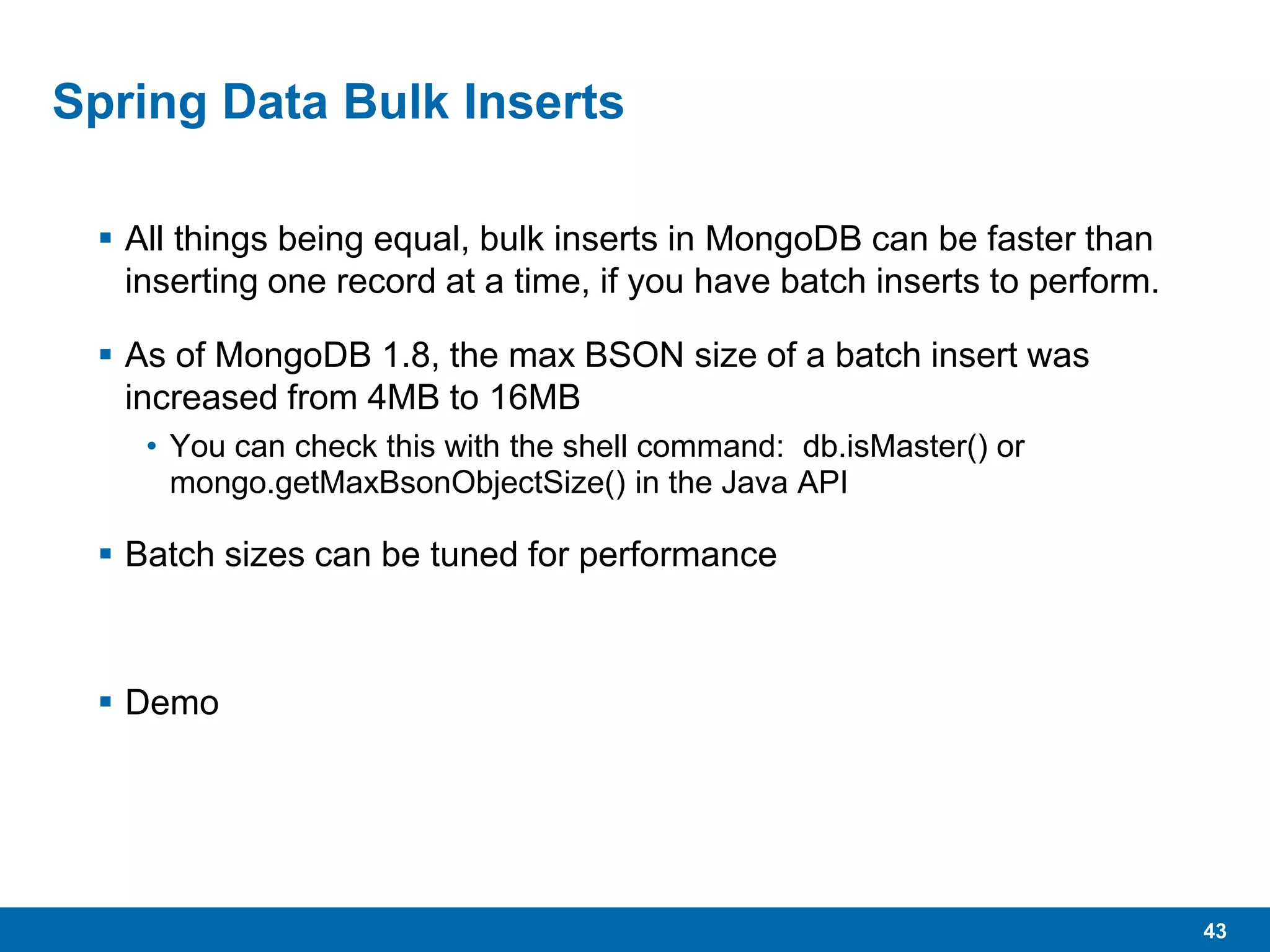43
Spring Data Bulk Inserts
 All things being equal, bulk inserts in MongoDB can be faster than
inserting one record at a time, if you have batch inserts to perform.
 As of MongoDB 1.8, the max BSON size of a batch insert was
increased from 4MB to 16MB
• You can check this with the shell command: db.isMaster() or
mongo.getMaxBsonObjectSize() in the Java API
 Batch sizes can be tuned for performance
 Demo
 