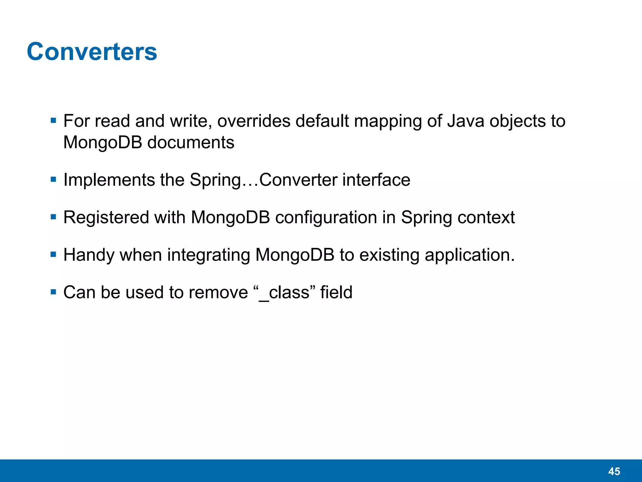 45
Converters
 For read and write, overrides default mapping of Java objects to
MongoDB documents
 Implements the Spring…Converter interface
 Registered with MongoDB configuration in Spring context
 Handy when integrating MongoDB to existing application.
 Can be used to remove “_class” field
 
