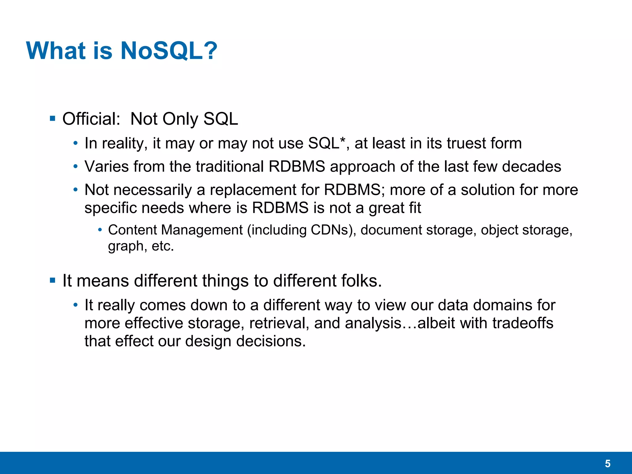 5
What is NoSQL?
 Official: Not Only SQL
• In reality, it may or may not use SQL*, at least in its truest form
• Varies from the traditional RDBMS approach of the last few decades
• Not necessarily a replacement for RDBMS; more of a solution for more
specific needs where is RDBMS is not a great fit
• Content Management (including CDNs), document storage, object storage,
graph, etc.
 It means different things to different folks.
• It really comes down to a different way to view our data domains for
more effective storage, retrieval, and analysis…albeit with tradeoffs
that effect our design decisions.
 