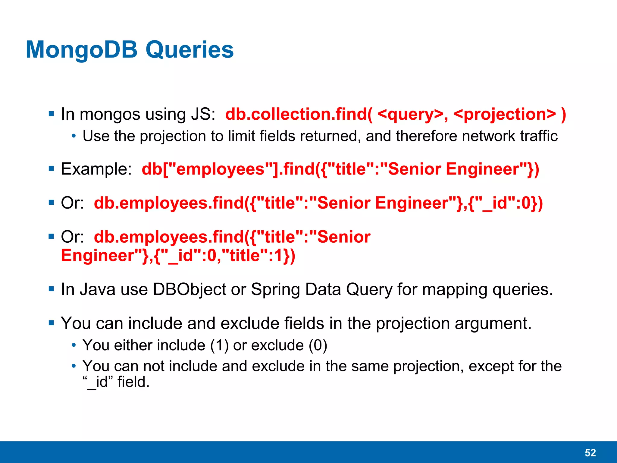 52
MongoDB Queries
 In mongos using JS: db.collection.find( <query>, <projection> )
• Use the projection to limit fields returned, and therefore network traffic
 Example: db["employees"].find({"title":"Senior Engineer"})
 Or: db.employees.find({"title":"Senior Engineer"},{"_id":0})
 Or: db.employees.find({"title":"Senior
Engineer"},{"_id":0,"title":1})
 In Java use DBObject or Spring Data Query for mapping queries.
 You can include and exclude fields in the projection argument.
• You either include (1) or exclude (0)
• You can not include and exclude in the same projection, except for the
“_id” field.
 