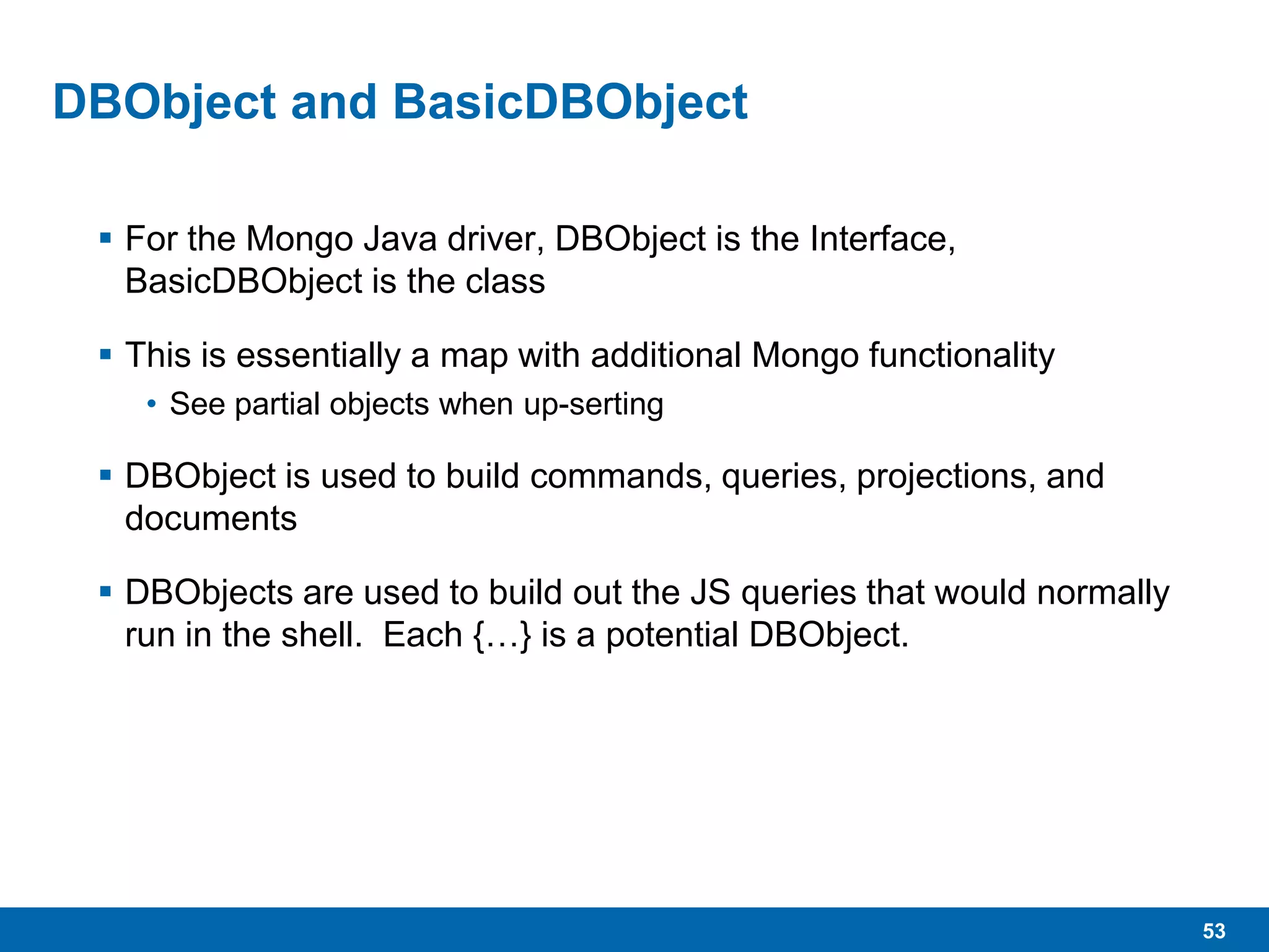 53
DBObject and BasicDBObject
 For the Mongo Java driver, DBObject is the Interface,
BasicDBObject is the class
 This is essentially a map with additional Mongo functionality
• See partial objects when up-serting
 DBObject is used to build commands, queries, projections, and
documents
 DBObjects are used to build out the JS queries that would normally
run in the shell. Each {…} is a potential DBObject.
 