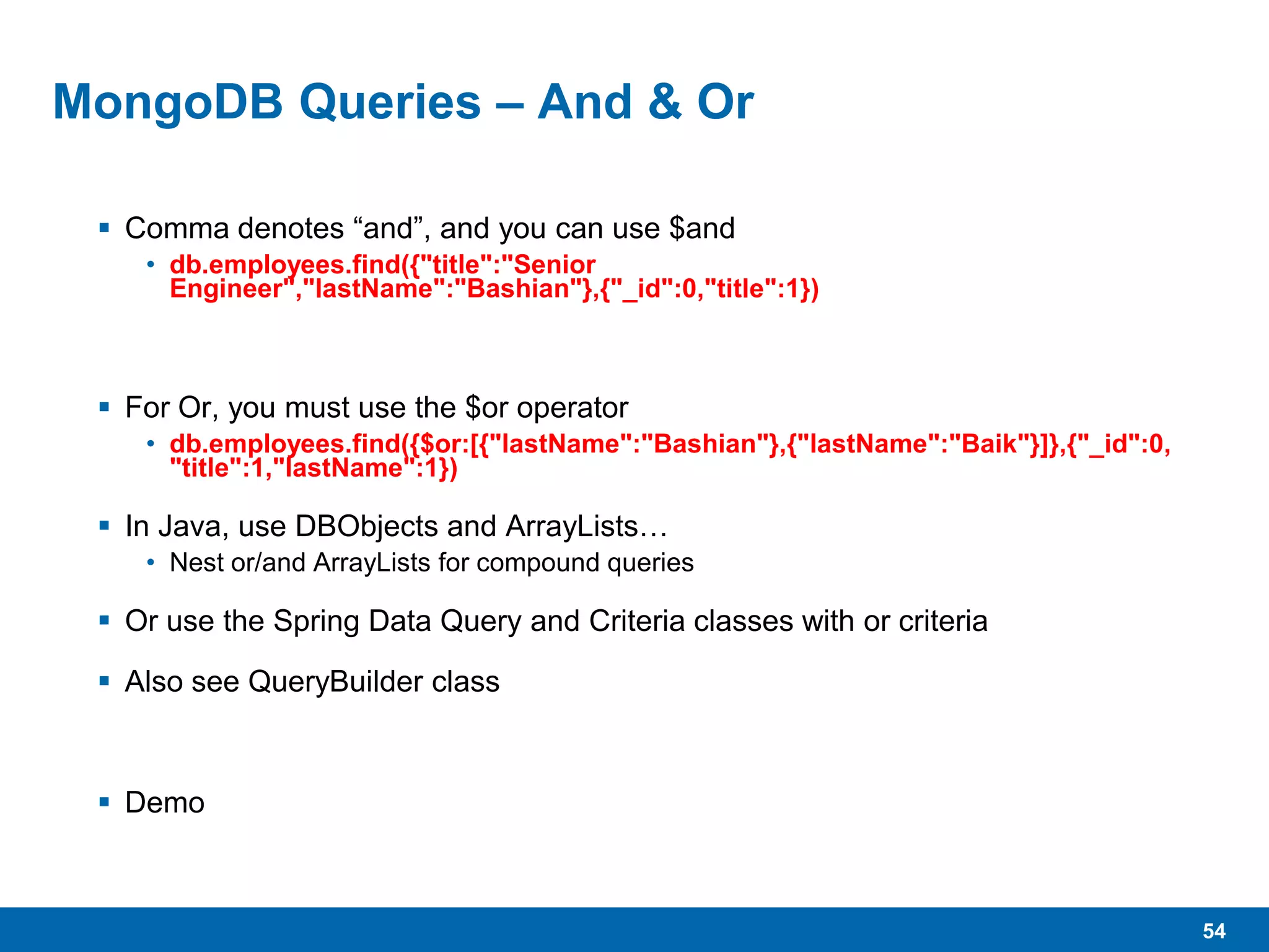 54
MongoDB Queries – And & Or
 Comma denotes “and”, and you can use $and
• db.employees.find({"title":"Senior
Engineer","lastName":"Bashian"},{"_id":0,"title":1})
 For Or, you must use the $or operator
• db.employees.find({$or:[{"lastName":"Bashian"},{"lastName":"Baik"}]},{"_id":0,
"title":1,"lastName":1})
 In Java, use DBObjects and ArrayLists…
• Nest or/and ArrayLists for compound queries
 Or use the Spring Data Query and Criteria classes with or criteria
 Also see QueryBuilder class
 Demo
 