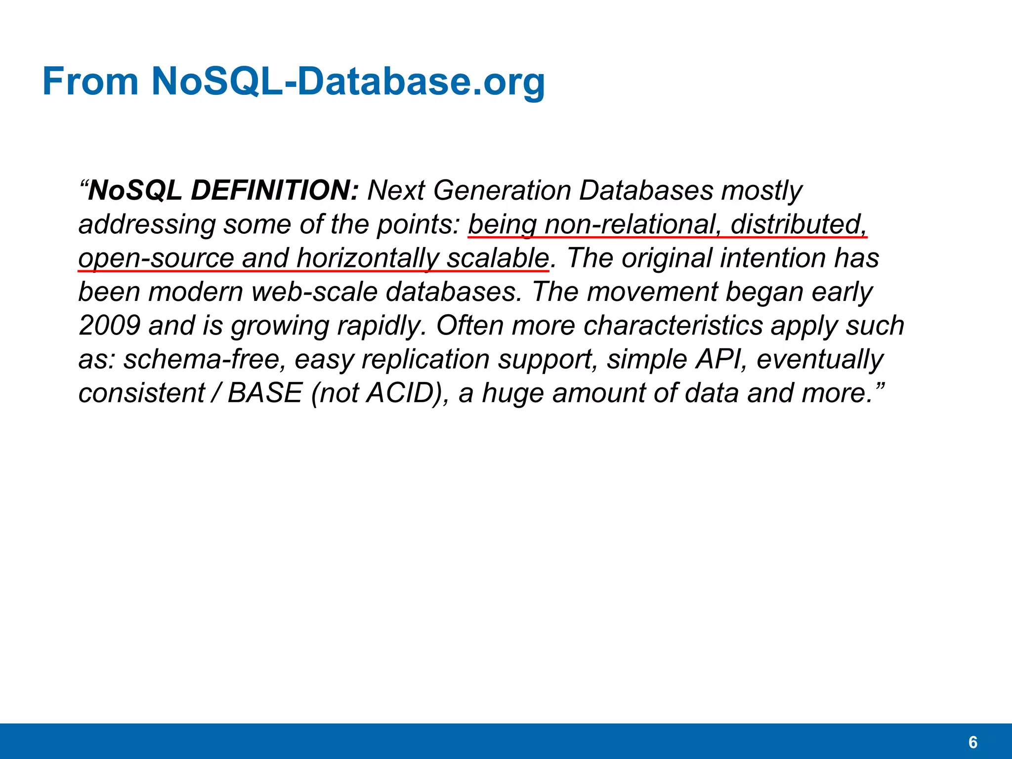 6
From NoSQL-Database.org
“NoSQL DEFINITION: Next Generation Databases mostly
addressing some of the points: being non-relational, distributed,
open-source and horizontally scalable. The original intention has
been modern web-scale databases. The movement began early
2009 and is growing rapidly. Often more characteristics apply such
as: schema-free, easy replication support, simple API, eventually
consistent / BASE (not ACID), a huge amount of data and more.”
 