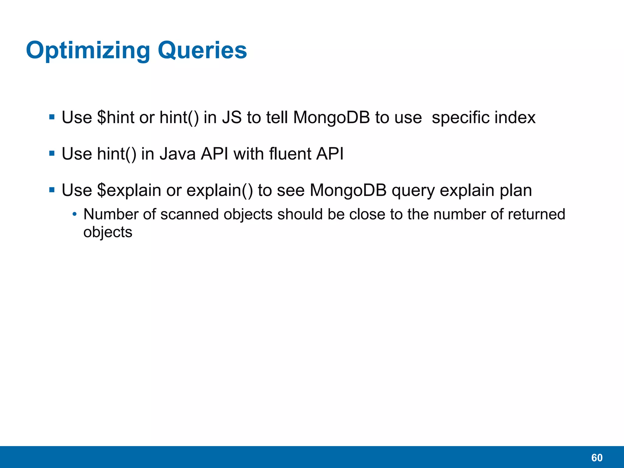 60
Optimizing Queries
 Use $hint or hint() in JS to tell MongoDB to use specific index
 Use hint() in Java API with fluent API
 Use $explain or explain() to see MongoDB query explain plan
• Number of scanned objects should be close to the number of returned
objects
 