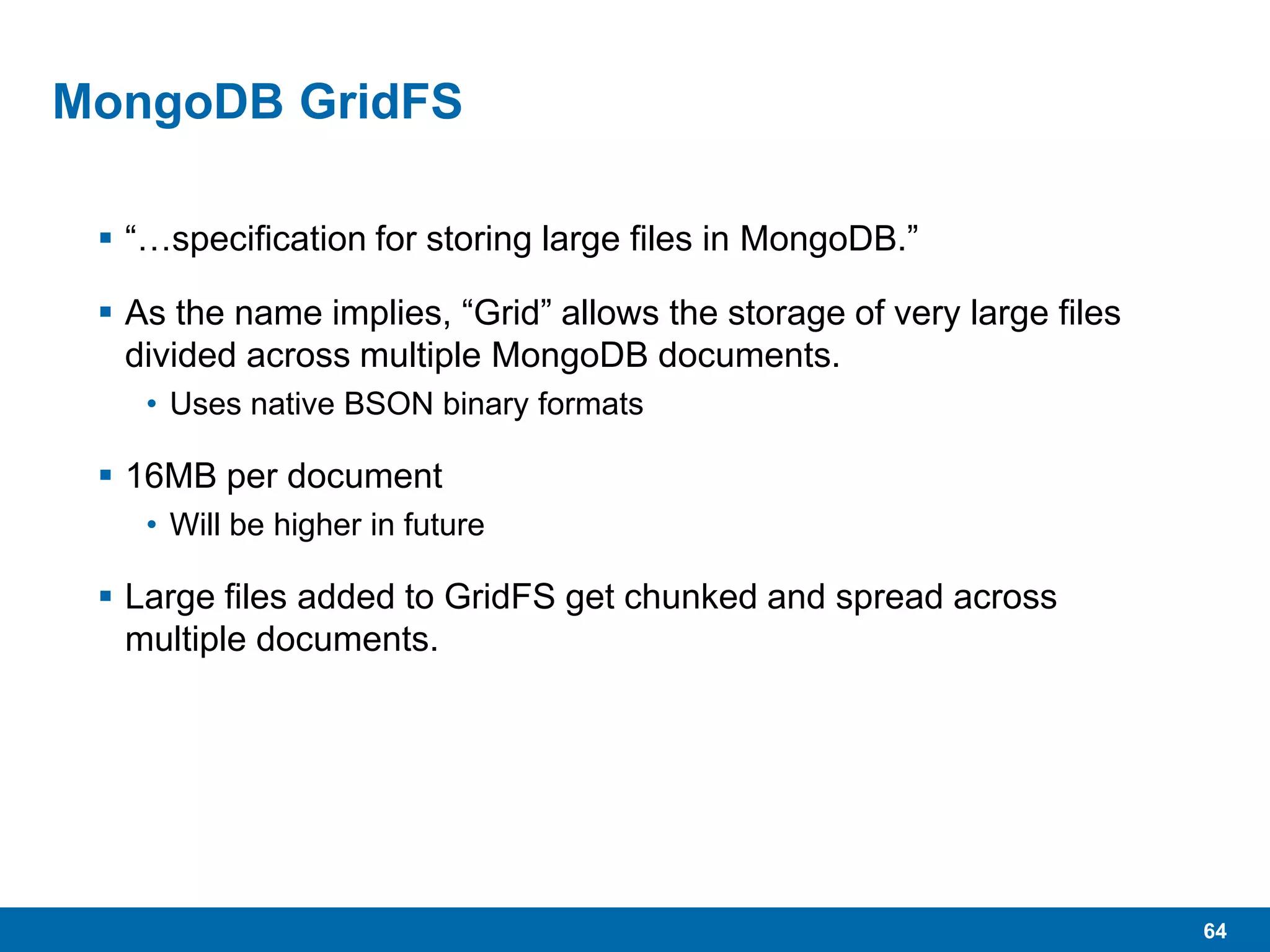 64
MongoDB GridFS
 “…specification for storing large files in MongoDB.”
 As the name implies, “Grid” allows the storage of very large files
divided across multiple MongoDB documents.
• Uses native BSON binary formats
 16MB per document
• Will be higher in future
 Large files added to GridFS get chunked and spread across
multiple documents.
 