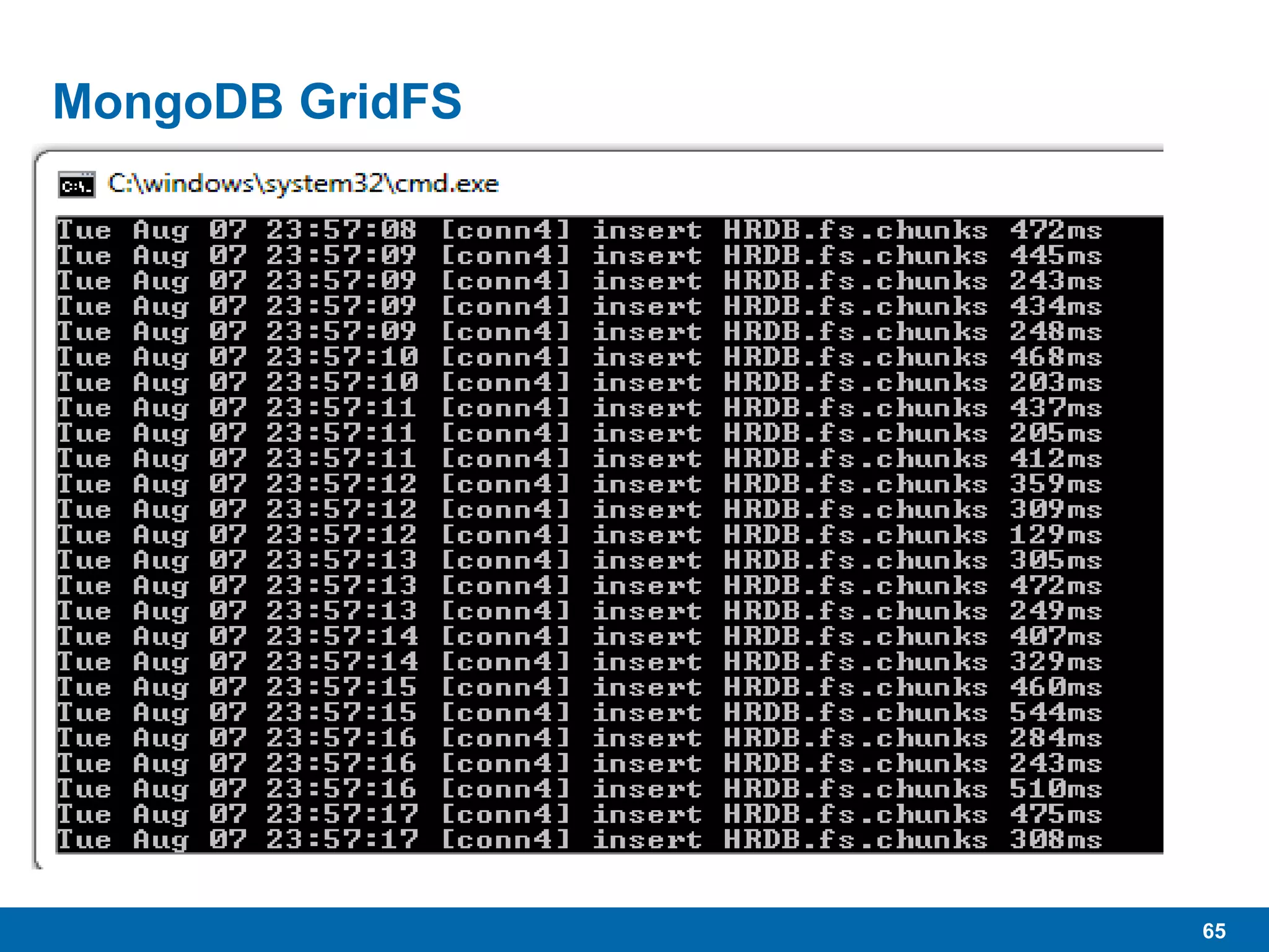 65
MongoDB GridFS
 “…specification for storing large files in MongoDB.”
 As the name implies, “Grid” allows the storage of very large files
divided across multiple MongoDB documents.
• Uses native BSON binary formats
 16MB per document
• Will be higher in future
 Large files added to GridFS get chunked and spread across
multiple documents.
 