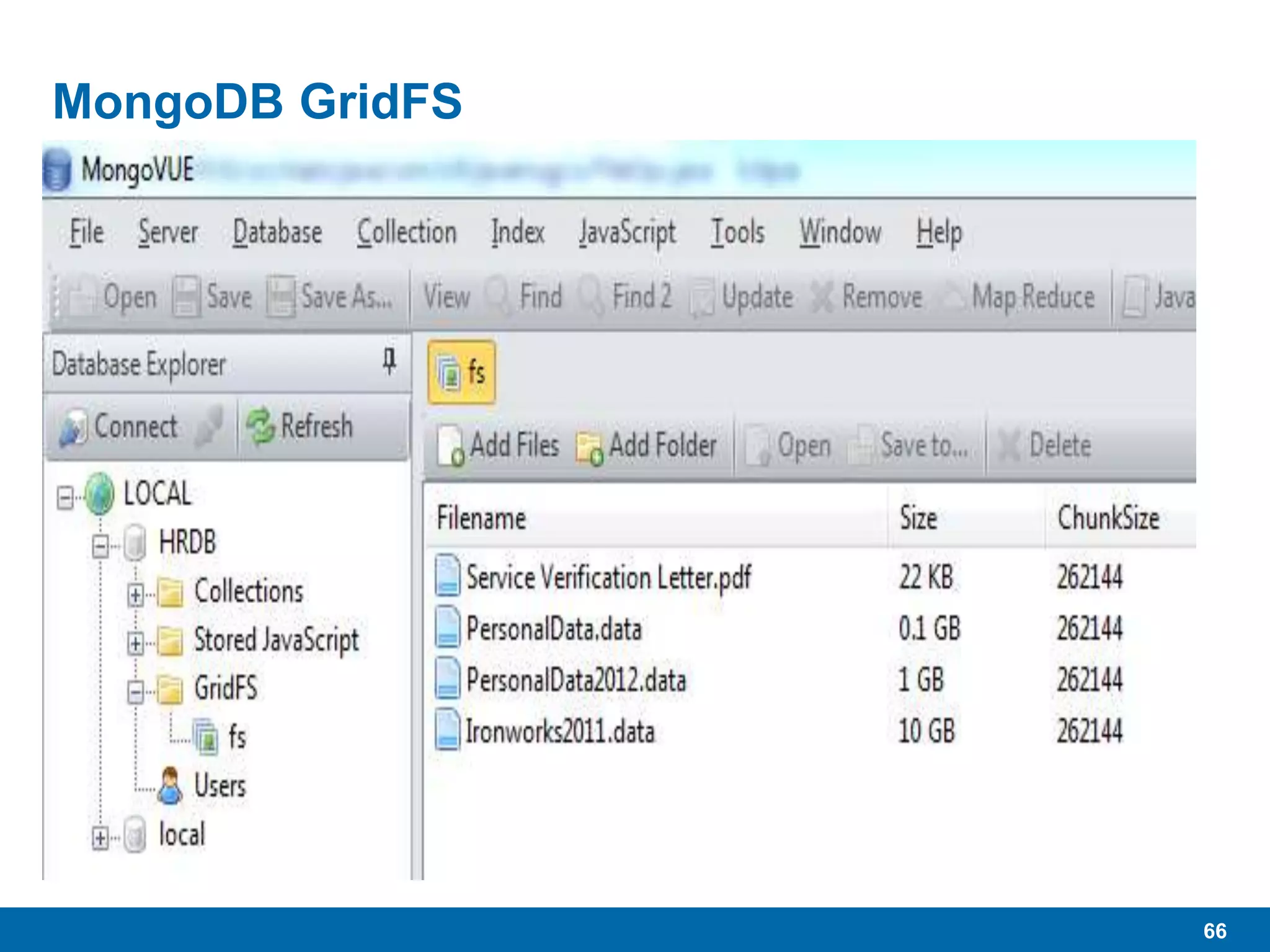 66
MongoDB GridFS
 “…specification for storing large files in MongoDB.”
 As the name implies, “Grid” allows the storage of very large files
divided across multiple MongoDB documents.
• Uses native BSON binary formats
 16MB per document
• Will be higher in future
 Large files added to GridFS get chunked and spread across
multiple documents.
 