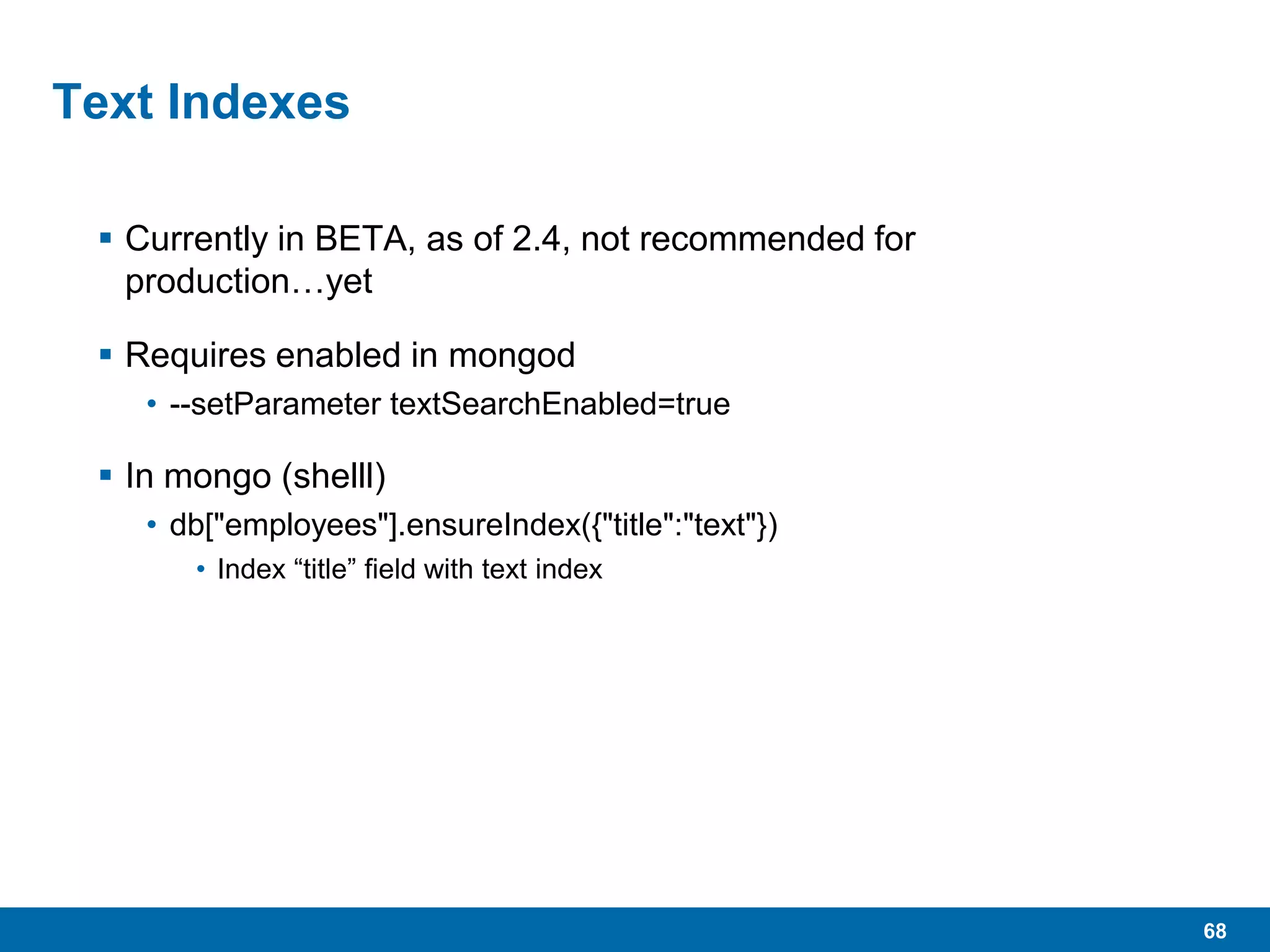 68
Text Indexes
 Currently in BETA, as of 2.4, not recommended for
production…yet
 Requires enabled in mongod
• --setParameter textSearchEnabled=true
 In mongo (shelll)
• db["employees"].ensureIndex({"title":"text"})
• Index “title” field with text index
 