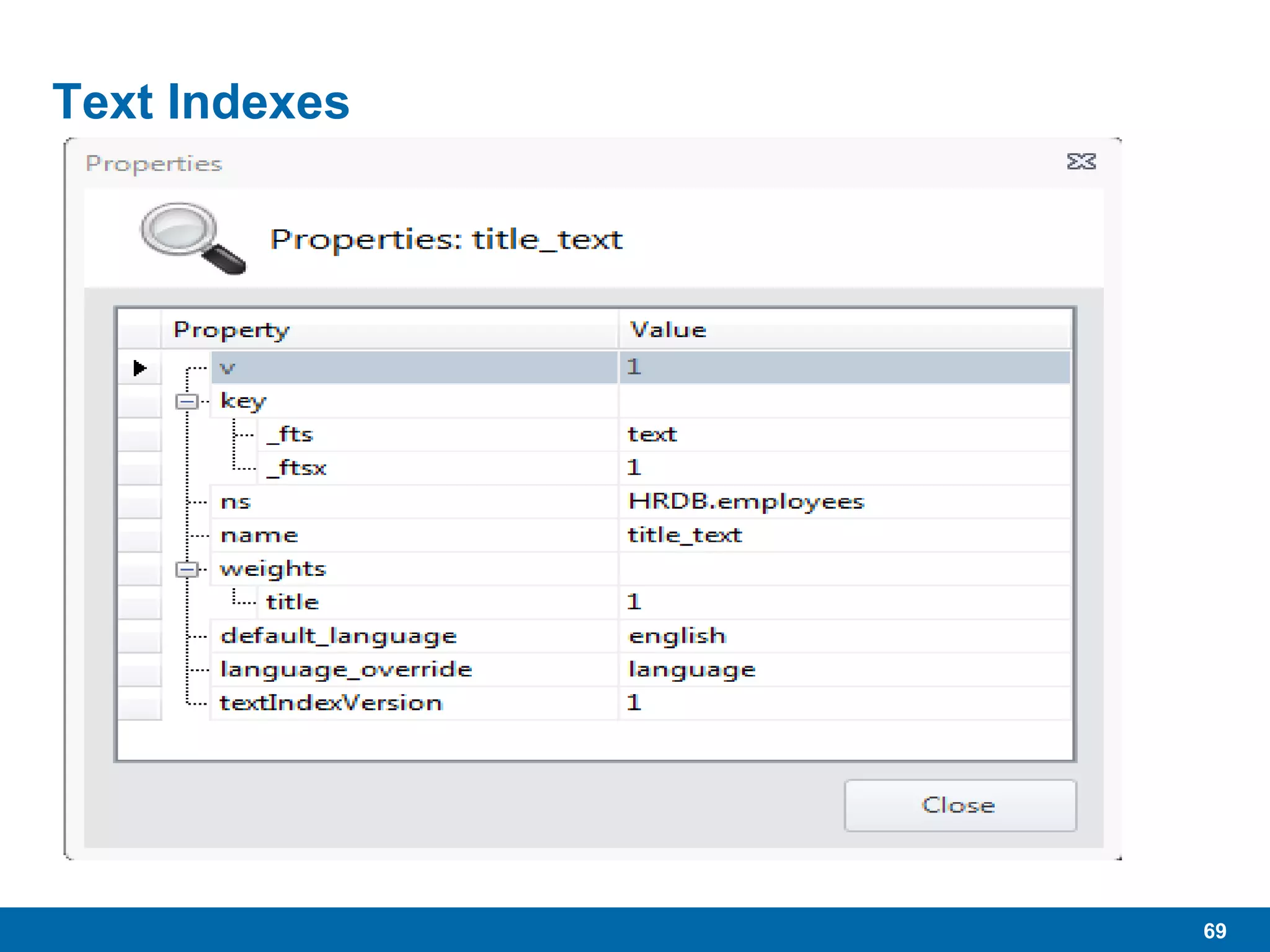 69
Text Indexes
 Currently in BETA, as of 2.4, not recommended for
production…yet
 Requires enabled in mongod
• --setParameter textSearchEnabled=true
 In mongo (shelll)
• db["employees"].ensureIndex({"title":"text"})
• Index “title” field with text index
 