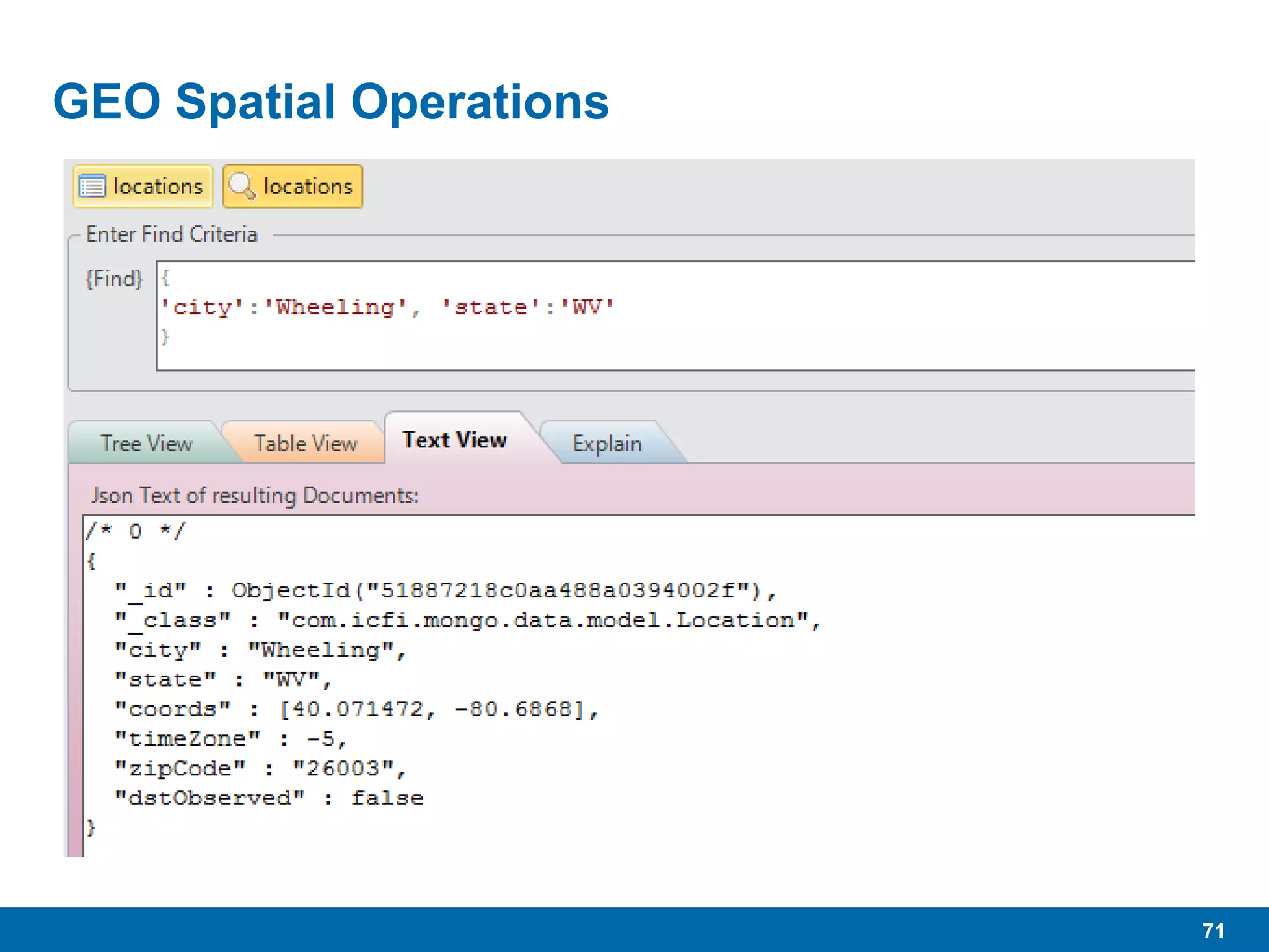 71
GEO Spatial Operations
 One of MongoDB’s sweet spots
 Used to store, index, search on geo-spatial data for GIS
operations.
 Requires special indexes, 2d and 2dsphere (new with 2.4)
 Requires Longitude and Latitude (in that order) coordinates
contained in double precision array within documents.
 Demo
 