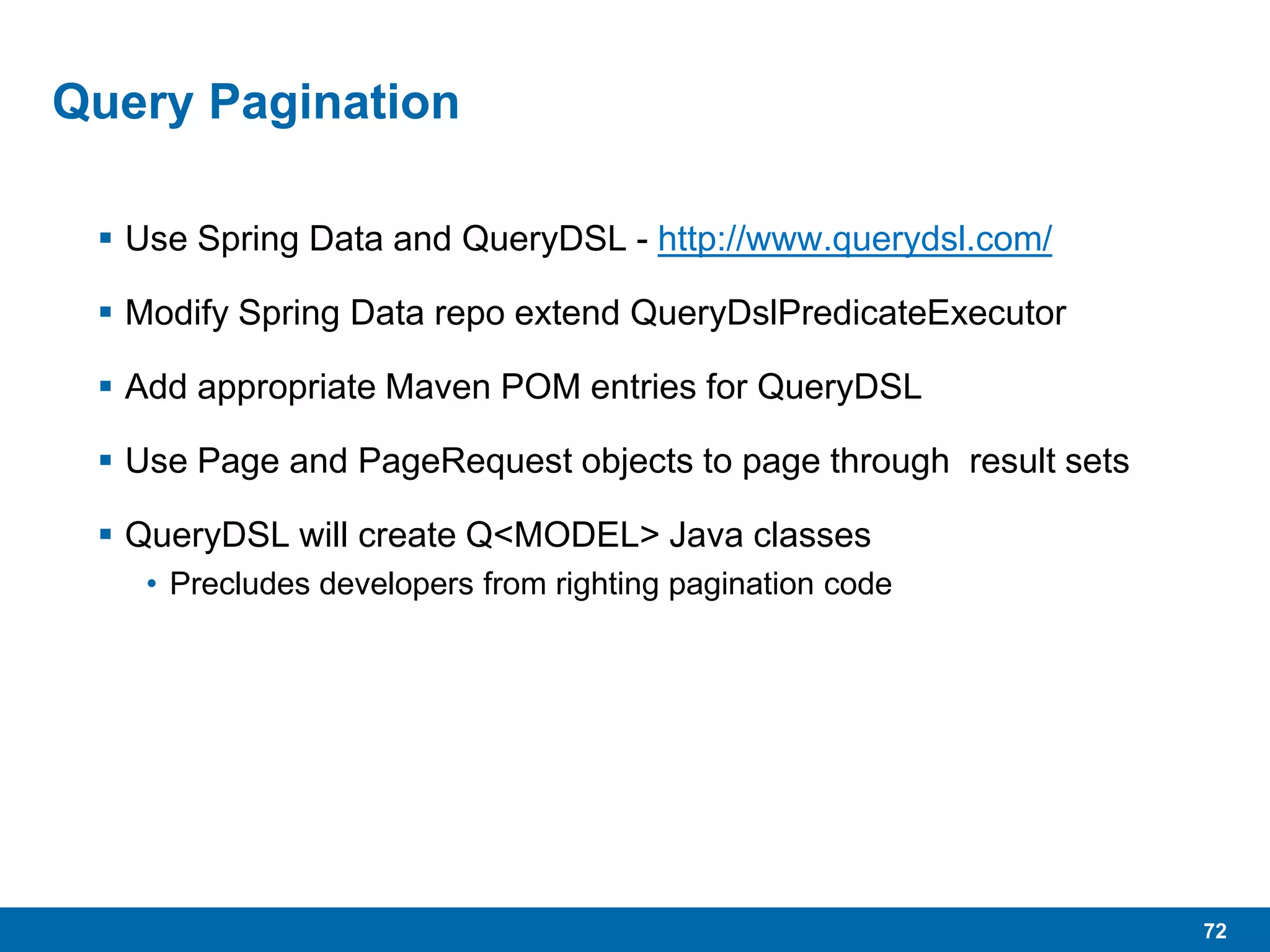 72
Query Pagination
 Use Spring Data and QueryDSL - http://www.querydsl.com/
 Modify Spring Data repo extend QueryDslPredicateExecutor
 Add appropriate Maven POM entries for QueryDSL
 Use Page and PageRequest objects to page through result sets
 QueryDSL will create Q<MODEL> Java classes
• Precludes developers from righting pagination code
 