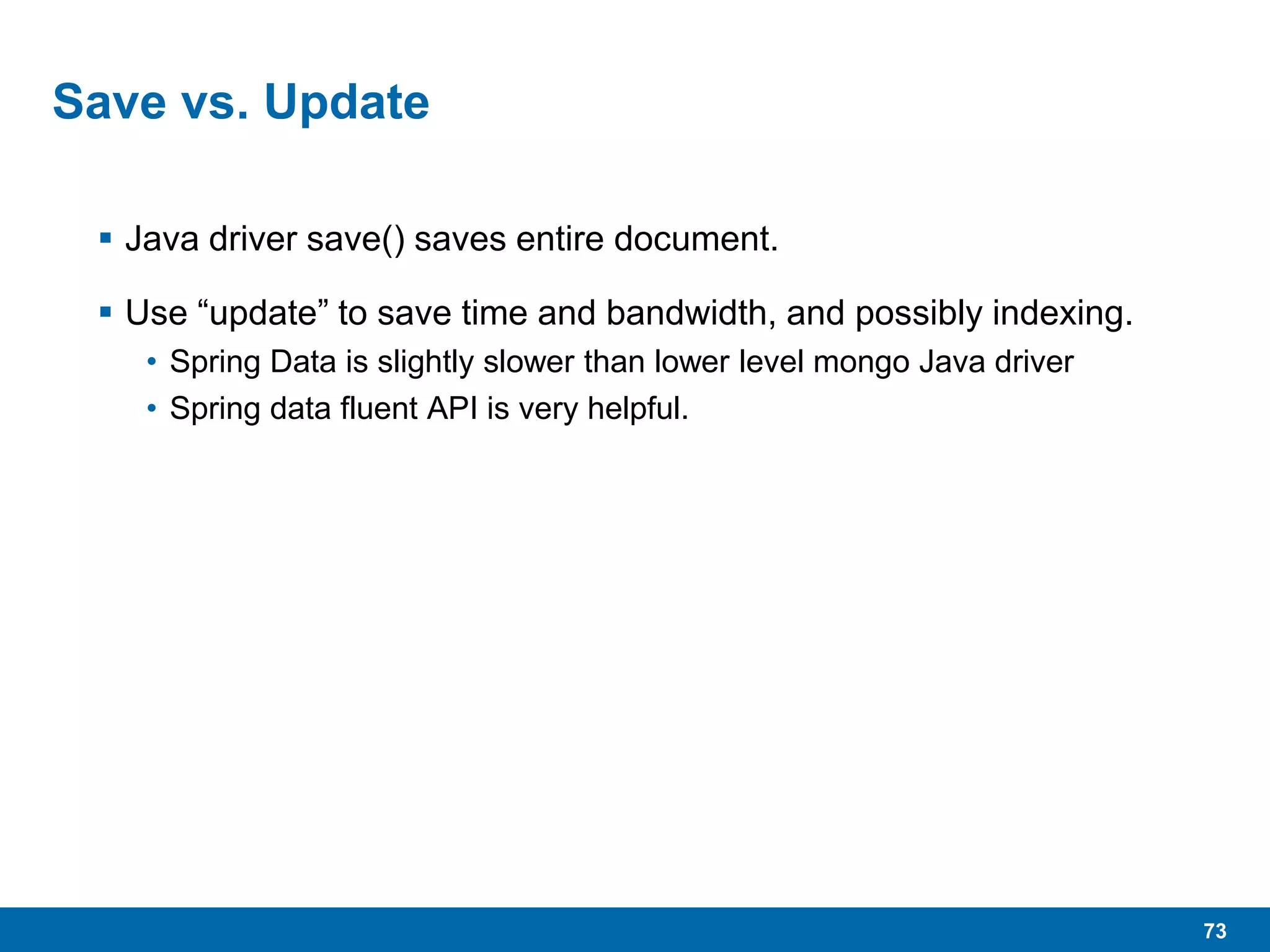 73
Save vs. Update
 Java driver save() saves entire document.
 Use “update” to save time and bandwidth, and possibly indexing.
• Spring Data is slightly slower than lower level mongo Java driver
• Spring data fluent API is very helpful.
 