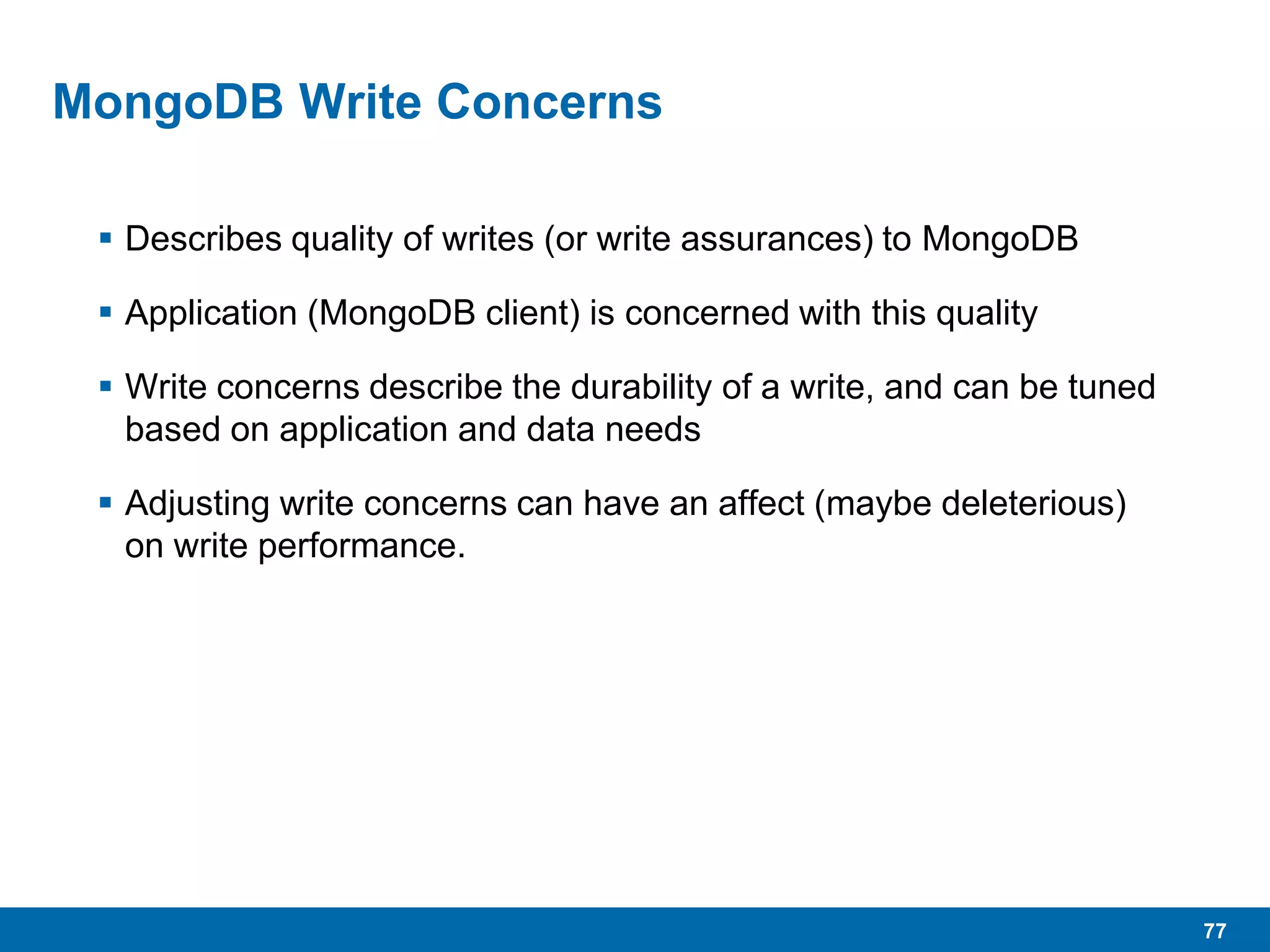 77
MongoDB Write Concerns
 Describes quality of writes (or write assurances) to MongoDB
 Application (MongoDB client) is concerned with this quality
 Write concerns describe the durability of a write, and can be tuned
based on application and data needs
 Adjusting write concerns can have an affect (maybe deleterious)
on write performance.
 