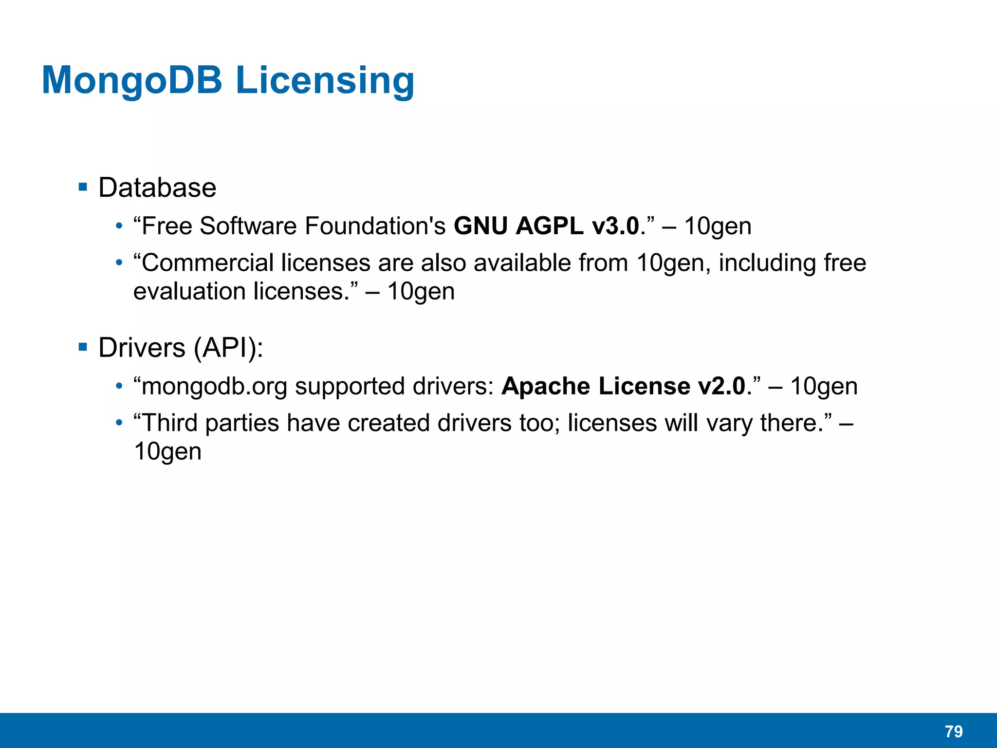 79
MongoDB Licensing
 Database
• “Free Software Foundation's GNU AGPL v3.0.” – 10gen
• “Commercial licenses are also available from 10gen, including free
evaluation licenses.” – 10gen
 Drivers (API):
• “mongodb.org supported drivers: Apache License v2.0.” – 10gen
• “Third parties have created drivers too; licenses will vary there.” –
10gen
 