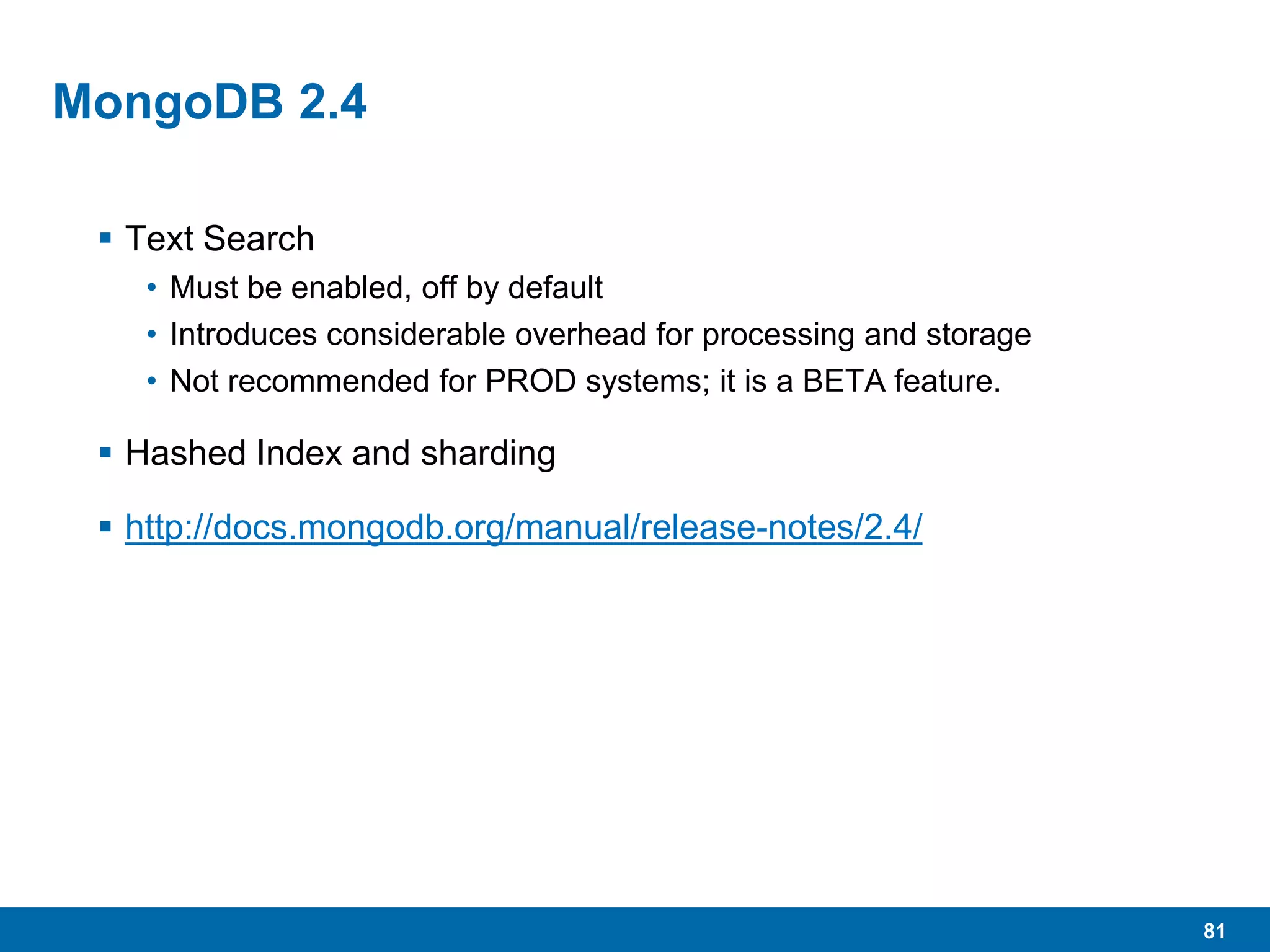 81
MongoDB 2.4
 Text Search
• Must be enabled, off by default
• Introduces considerable overhead for processing and storage
• Not recommended for PROD systems; it is a BETA feature.
 Hashed Index and sharding
 http://docs.mongodb.org/manual/release-notes/2.4/
 