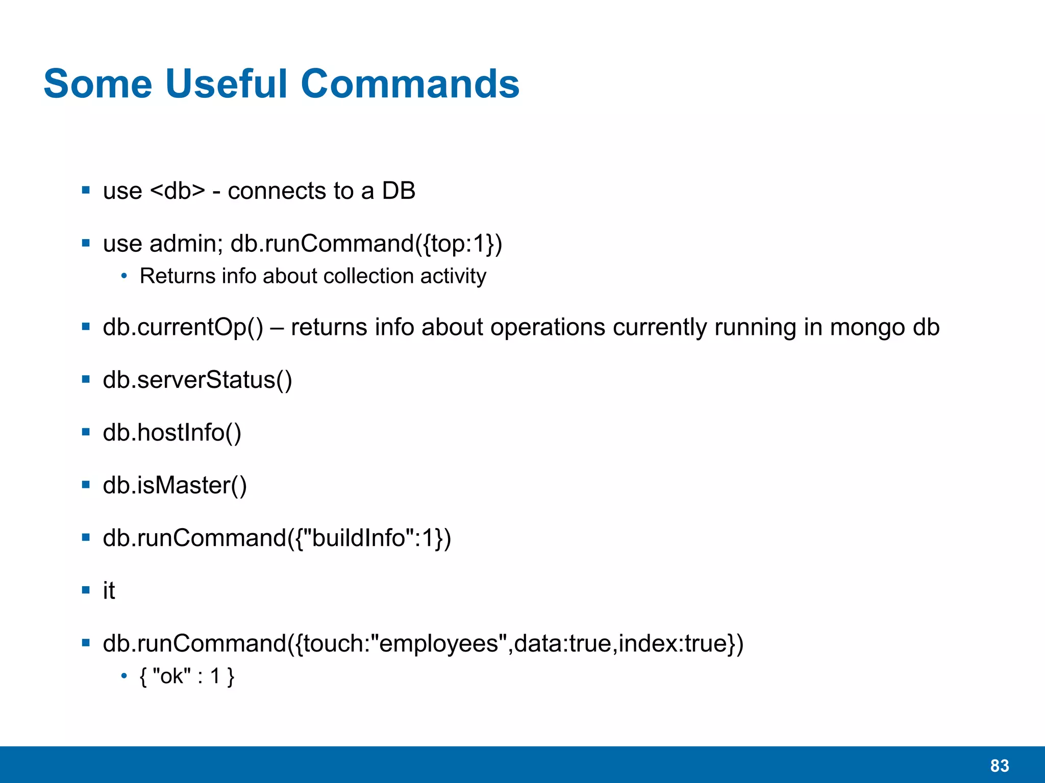 83
Some Useful Commands
 use <db> - connects to a DB
 use admin; db.runCommand({top:1})
• Returns info about collection activity
 db.currentOp() – returns info about operations currently running in mongo db
 db.serverStatus()
 db.hostInfo()
 db.isMaster()
 db.runCommand({"buildInfo":1})
 it
 db.runCommand({touch:"employees",data:true,index:true})
• { "ok" : 1 }
 