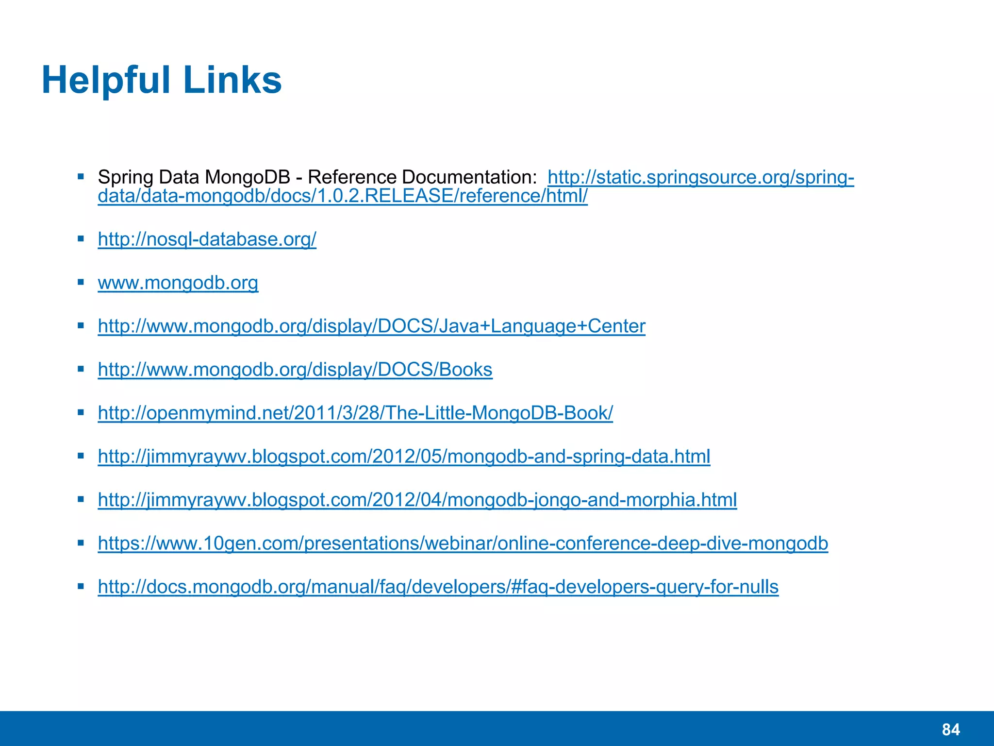 84
Helpful Links
 Spring Data MongoDB - Reference Documentation: http://static.springsource.org/spring-
data/data-mongodb/docs/1.0.2.RELEASE/reference/html/
 http://nosql-database.org/
 www.mongodb.org
 http://www.mongodb.org/display/DOCS/Java+Language+Center
 http://www.mongodb.org/display/DOCS/Books
 http://openmymind.net/2011/3/28/The-Little-MongoDB-Book/
 http://jimmyraywv.blogspot.com/2012/05/mongodb-and-spring-data.html
 http://jimmyraywv.blogspot.com/2012/04/mongodb-jongo-and-morphia.html
 https://www.10gen.com/presentations/webinar/online-conference-deep-dive-mongodb
 http://docs.mongodb.org/manual/faq/developers/#faq-developers-query-for-nulls
 