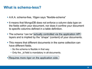 10
What is schema-less?
 A.K.A. schema-free, 10gen says “flexible-schema”
 It means that MongoDB does not enforce a column data type on
the fields within your document, nor does it confine your document
to specific columns defined in a table definition.
 The schema “can be” actually controlled via the application API
layers and is implied by the “shape” (content) of your documents.
 This means that different documents in the same collection can
have different fields.
• So the schema is flexible in that way
• Only the _id field is mandatory in all documents.
 Requires more rigor on the application side.
 