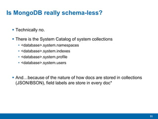 11
Is MongoDB really schema-less?
 Technically no.
 There is the System Catalog of system collections
• <database>.system.namespaces
• <database>.system.indexes
• <database>.system.profile
• <database>.system.users
 And…because of the nature of how docs are stored in collections
(JSON/BSON), field labels are store in every doc*
 