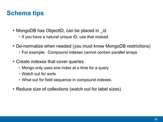 12
Schema tips
 MongoDB has ObjectID, can be placed in _id
• If you have a natural unique ID, use that instead
 De-normalize when needed (you must know MongoDB restrictions)
• For example: Compound indexes cannot contain parallel arrays
 Create indexes that cover queries
• Mongo only uses one index at a time for a query
• Watch out for sorts
• What out for field sequence in compound indexes.
 Reduce size of collections (watch out for label sizes)
 