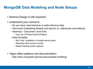 13
MongoDB Data Modeling and Node Setups
 Schema Design is still important
 Understand your concerns
• Do you have read-intensive or write-intensive data
• Document embedding (fastest and atomic) vs. references (normalized)
• Atomicity – Document Level Only
• Can use 2-Phase Commit Pattern
• Data Durability
• Not “truly” available in a single-server setup
• Requires write concern tuning
• Need sharding and/or replicas
 10gen offers patterns and documentation:
• http://docs.mongodb.org/manual/core/data-modeling/
 