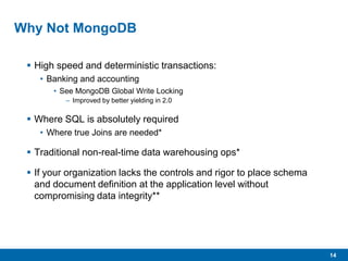 14
Why Not MongoDB
 High speed and deterministic transactions:
• Banking and accounting
• See MongoDB Global Write Locking
– Improved by better yielding in 2.0
 Where SQL is absolutely required
• Where true Joins are needed*
 Traditional non-real-time data warehousing ops*
 If your organization lacks the controls and rigor to place schema
and document definition at the application level without
compromising data integrity**
 